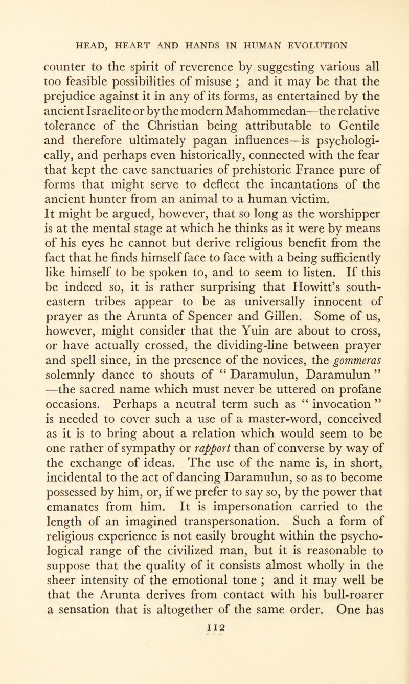 counter to the spirit of reverence by suggesting various all too feasible possibilities of misuse ; and it may be that the prejudice against it in any of its forms, as entertained by the ancient Israelite or by the modern Mahommedan-—the relative tolerance of the Christian being attributable to Gentile and therefore ultimately pagan influences—is psychologi¬ cally, and perhaps even historically, connected with the fear that kept the cave sanctuaries of prehistoric France pure of forms that might serve to deflect the incantations of the ancient hunter from an animal to a human victim. It might be argued, however, that so long as the worshipper is at the mental stage at which he thinks as it were by means of his eyes he cannot but derive religious benefit from the fact that he finds himself face to face with a being sufficiently like himself to be spoken to, and to seem to listen. If this be indeed so, it is rather surprising that Howitt’s south¬ eastern tribes appear to be as universally innocent of prayer as the Arunta of Spencer and Gillen. Some of us, however, might consider that the Yuin are about to cross, or have actually crossed, the dividing-line between prayer and spell since, in the presence of the novices, the gommeras solemnly dance to shouts of “ Daramulun, Daramulun ” —the sacred name which must never be uttered on profane occasions. Perhaps a neutral term such as “ invocation ” is needed to cover such a use of a master-word, conceived as it is to bring about a relation which would seem to be one rather of sympathy or rapport than of converse by way of the exchange of ideas. The use of the name is, in short, incidental to the act of dancing Daramulun, so as to become possessed by him, or, if we prefer to say so, by the power that emanates from him. It is impersonation carried to the length of an imagined transpersonation. Such a form of religious experience is not easily brought within the psycho¬ logical range of the civilized man, but it is reasonable to suppose that the quality of it consists almost wholly in the sheer intensity of the emotional tone ; and it may well be that the Arunta derives from contact with his bull-roarer a sensation that is altogether of the same order. One has II2