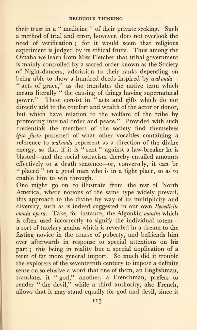 their trust in a “ medicine ” of their private seeking. Such a method of trial and error, however, does not overlook the need of verification ; for it would seem that religious experiment is judged by its ethical fruits. Thus among the Omaha we learn from Miss Fletcher that tribal government is mainly controlled by a sacred order known as the Society of Night-dancers, admission to their ranks depending on being able to show a hundred deeds inspired by wakanda— “ acts of grace,’’ as she translates the native term which means literally the causing of things having supernatural power.” These consist in “ acts and gifts which do not directly add to the comfort and wealth of the actor or donor, but which have relation to the welfare of the tribe by promoting internal order and peace.” Provided with such credentials the members of the society find themselves ipso facto possessed of what other vocables containing a reference to wakanda represent as a direction of the divine energy, so that if it is “ sent ” against a law-breaker he is blasted—and the social ostracism thereby entailed amounts effectively to a death sentence—or, conversely, it can be ‘‘ placed ” on a good man who is in a tight place, so as to enable him to win through. One might go on to illustrate from the rest of North America, where notions of the same type widely prevail, this approach to the divine by way of its multiplicity and diversity, such as is indeed suggested in our own Benedicite omnia opera. Take, for instance, the Algonkin manitu which is often used incorrectly to signify the individual totem— a sort of tutelary genius which is revealed in a dream to the fasting novice in the course of puberty, and befriends him ever afterwards in response to special attentions on his part; this being in reality but a special application of a term of far more general import. So much did it trouble the explorers of the seventeenth century to impose a definite sense on so elusive a word that one of them, an Englishman, translates it “ god,” another, a Frenchman, prefers to render “ the devil,” while a third authority, also French, allows that it may stand equally for god and devil, since it