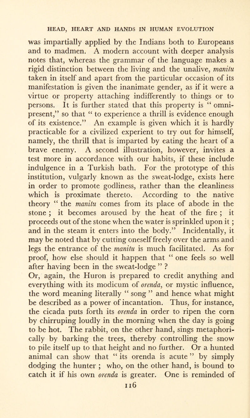 was impartially applied by the Indians both to Europeans and to madmen. A modern account with deeper analysis notes that, whereas the grammar of the language makes a rigid distinction between the living and the unalive, manitu taken in itself and apart from the particular occasion of its manifestation is given the inanimate gender, as if it were a virtue or property attaching indifferently to things or to persons. It is further stated that this property is “ omni¬ present,” so that “ to experience a thrill is evidence enough of its existence.” An example is given which it is hardly practicable for a civilized experient to try out for himself, namely, the thrill that is imparted by eating the heart of a brave enemy. A second illustration, however, invites a test more in accordance with our habits, if these include indulgence in a Turkish bath. For the prototype of this institution, vulgarly known as the sweat-lodge, exists here in order to promote godliness, rather than the cleanliness which is proximate thereto. According to the native theory “ the manitu comes from its place of abode in the stone ; it becomes aroused by the heat of the fire ; it proceeds out of the stone when the v/ater is sprinkled upon it; and in the steam it enters into the body.” Incidentally, it may be noted that by cutting oneself freely over the arms and legs the entrance of the manitu is much facilitated. As for proof, how else should it happen that “ one feels so well after having been in the sweat-lodge ” ? Or, again, the Huron is prepared to credit anything and everything with its modicum of orenda^ or mystic influence, the word meaning literally ‘‘ song ” and hence what might be described as a power of incantation. Thus, for instance, the cicada puts forth its orenda in order to ripen the corn by chirruping loudly in the morning when the day is going to be hot. The rabbit, on the other hand, sings metaphori¬ cally by barking the trees, thereby controlling the snow to pile itself up to that height and no further. Or a hunted animal can show that “ its orenda is acute ” by simply dodging the hunter ; who, on the other hand, is bound to catch it if his own orenda is greater. One is reminded of ii6