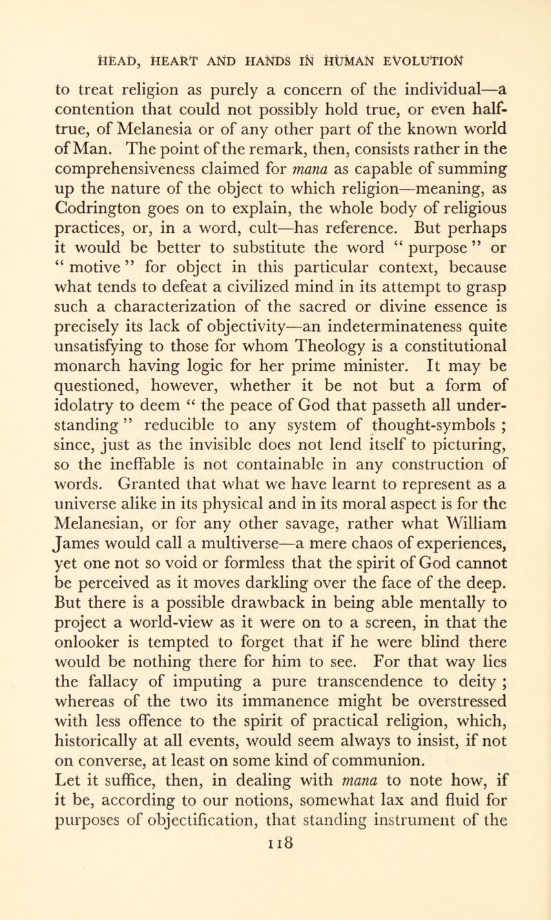 to treat religion as purely a concern of the individual—a contention that could not possibly hold true, or even half- true, of Melanesia or of any other part of the known world of Man. The point of the remark, then, consists rather in the comprehensiveness claimed for mana as capable of summing up the nature of the object to which religion—meaning, as Codrington goes on to explain, the whole body of religious practices, or, in a word, cult—has reference. But perhaps it would be better to substitute the word “ purpose ” or “ motive ” for object in this particular context, because what tends to defeat a civilized mind in its attempt to grasp such a characterization of the sacred or divine essence is precisely its lack of objectivity—an indeterminateness quite unsatisfying to those for whom Theology is a constitutional monarch having logic for her prime minister. It may be questioned, however, whether it be not but a form of idolatry to deem the peace of God that passeth all under¬ standing ” reducible to any system of thought-symbols ; since, just as the invisible does not lend itself to picturing, so the ineffable is not containable in any construction of words. Granted that what we have learnt to represent as a universe alike in its physical and in its moral aspect is for the Melanesian, or for any other savage, rather what William James would call a multiverse—a mere chaos of experiences, yet one not so void or formless that the spirit of God cannot be perceived as it moves darkling over the face of the deep. But there is a possible drawback in being able mentally to project a world-view as it were on to a screen, in that the onlooker is tempted to forget that if he were blind there would be nothing there for him to see. For that way lies the fallacy of imputing a pure transcendence to deity ; whereas of the two its immanence might be overstressed with less offence to the spirit of practical religion, which, historically at all events, would seem always to insist, if not on converse, at least on some kind of communion. Let it suffice, then, in dealing with mana to note how, if it be, according to our notions, somewhat lax and fluid for purposes of objectification, that standing instrument of the ii8