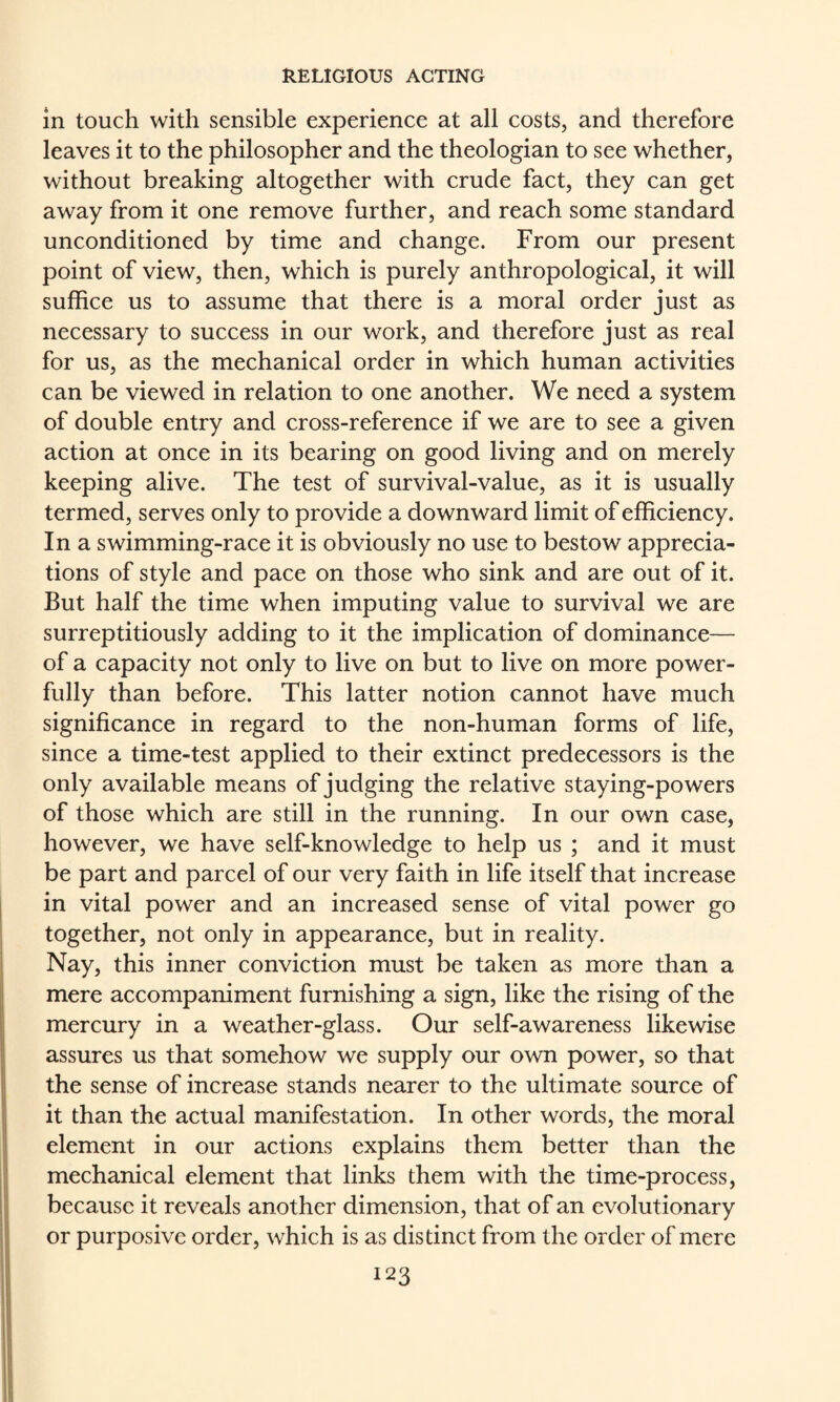 in touch with sensible experience at all costs, and therefore leaves it to the philosopher and the theologian to see whether, without breaking altogether with crude fact, they can get away from it one remove further, and reach some standard unconditioned by time and change. From our present point of view, then, which is purely anthropological, it will suffice us to assume that there is a moral order just as necessary to success in our work, and therefore just as real for us, as the mechanical order in which human activities can be viewed in relation to one another. We need a system of double entry and cross-reference if we are to see a given action at once in its bearing on good living and on merely keeping alive. The test of survival-value, as it is usually termed, serves only to provide a downward limit of efficiency. In a swimming-race it is obviously no use to bestow apprecia¬ tions of style and pace on those who sink and are out of it. But half the time when imputing value to survival we are surreptitiously adding to it the implication of dominance— of a capacity not only to live on but to live on more power¬ fully than before. This latter notion cannot have much significance in regard to the non-human forms of life, since a time-test applied to their extinct predecessors is the only available means of judging the relative staying-powers of those which are still in the running. In our own case, however, we have self-knowledge to help us ; and it must be part and parcel of our very faith in life itself that increase in vital power and an increased sense of vital power go together, not only in appearance, but in reality. Nay, this inner conviction must be taken as more than a mere accompaniment furnishing a sign, like the rising of the mercury in a weather-glass. Our self-awareness likewise assures us that somehow we supply our own power, so that the sense of increase stands nearer to the ultimate source of it than the actual manifestation. In other words, the moral I element in our actions explains them better than the I mechanical element that links them with the time-process, because it reveals another dimension, that of an evolutionary or purposive order, which is as distinct from the order of mere