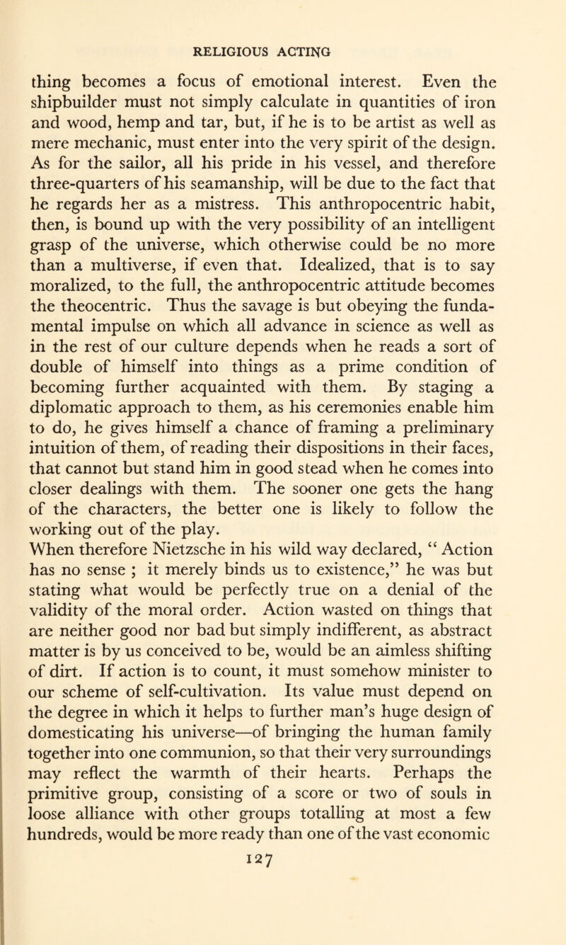 thing becomes a focus of emotional interest. Even the shipbuilder must not simply calculate in quantities of iron and wood, hemp and tar, but, if he is to be artist as well as mere mechanic, must enter into the very spirit of the design. As for the sailor, all his pride in his vessel, and therefore three-quarters of his seamanship, will be due to the fact that he regards her as a mistress. This anthropocentric habit, then, is bound up with the very possibility of an intelligent grasp of the universe, which otherwise could be no more than a multiverse, if even that. Idealized, that is to say moralized, to the full, the anthropocentric attitude becomes the theocentric. Thus the savage is but obeying the funda¬ mental impulse on which all advance in science as well as in the rest of our culture depends when he reads a sort of double of himself into things as a prime condition of becoming further acquainted with them. By staging a diplomatic approach to them, as his ceremonies enable him to do, he gives himself a chance of framing a preliminary intuition of them, of reading their dispositions in their faces, that cannot but stand him in good stead when he comes into closer dealings with them. The sooner one gets the hang of the characters, the better one is likely to follow the working out of the play. When therefore Nietzsche in his wild way declared, “ Action has no sense ; it merely binds us to existence,” he was but stating what would be perfectly true on a denial of the validity of the moral order. Action wasted on things that are neither good nor bad but simply indifferent, as abstract matter is by us conceived to be, would be an aimless shifting of dirt. If action is to count, it must somehow minister to our scheme of self-cultivation. Its value must depend on the degree in which it helps to further man’s huge design of domesticating his universe—of bringing the human family together into one communion, so that their very surroundings may reflect the warmth of their hearts. Perhaps the primitive group, consisting of a score or two of souls in loose alliance with other groups totalling at most a few hundreds, would be more ready than one of the vast economic