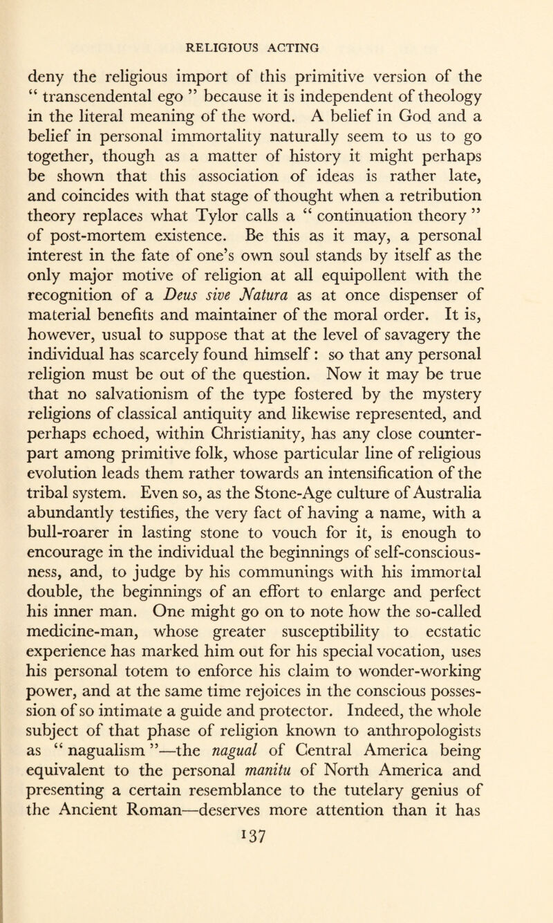 deny the religious import of this primitive version of the “ transcendental ego ” because it is independent of theology in the literal meaning of the word. A belief in God and a belief in personal immortality naturally seem to us to go together, though as a matter of history it might perhaps be shown that this association of ideas is rather late, and coincides with that stage of thought when a retribution theory replaces what Tylor calls a ‘‘ continuation theory ’’ of post-mortem existence. Be this as it may, a personal interest in the fate of one’s own soul stands by itself as the only major motive of religion at all equipollent with the recognition of a Deus sive Natura as at once dispenser of material benefits and maintainer of the moral order. It is, however, usual to suppose that at the level of savagery the individual has scarcely found himself: so that any personal religion must be out of the question. Now it may be true that no salvationism of the type fostered by the mystery religions of classical antiquity and likewise represented, and perhaps echoed, within Christianity, has any close counter¬ part among primitive folk, whose particular line of religious evolution leads them rather towards an intensification of the tribal system. Even so, as the Stone-Age culture of Australia abundantly testifies, the very fact of having a name, with a bull-roarer in lasting stone to vouch for it, is enough to encourage in the individual the beginnings of self-conscious¬ ness, and, to judge by his communings with his immortal double, the beginnings of an effort to enlarge and perfect his inner man. One might go on to note how the so-called medicine-man, whose greater susceptibility to ecstatic experience has marked him out for his special vocation, uses his personal totem to enforce his claim to wonder-working power, and at the same time rejoices in the conscious posses¬ sion of so intimate a guide and protector. Indeed, the whole subject of that phase of religion known to anthropologists as ‘‘ nagualism ”—the nagual of Central America being equivalent to the personal manitu of North America and presenting a certain resemblance to the tutelary genius of the Ancient Roman—deserves more attention than it has