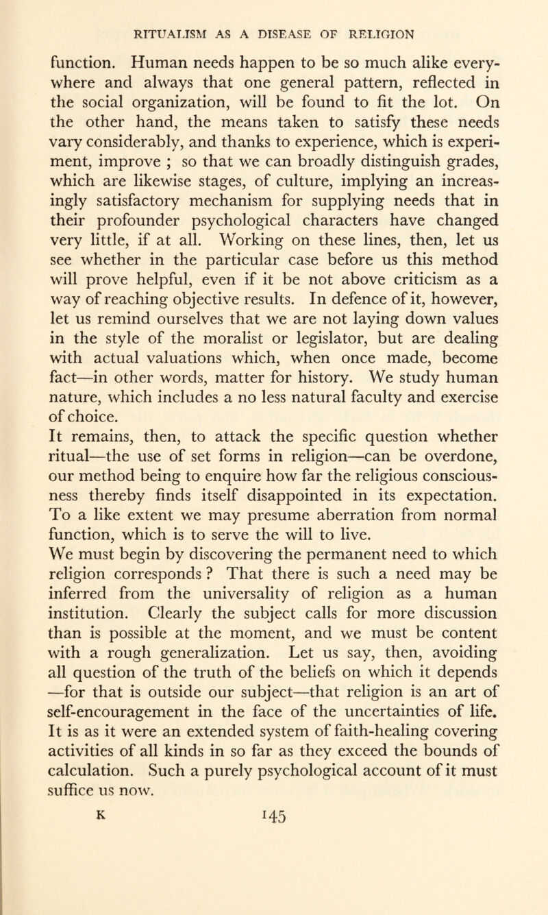 function. Human needs happen to be so much alike every¬ where and always that one general pattern, reflected in the social organization, will be found to fit the lot. On the other hand, the means taken to satisfy these needs vary considerably, and thanks to experience, which is experi¬ ment, improve ; so that we can broadly distinguish grades, which are likewise stages, of culture, implying an increas¬ ingly satisfactory mechanism for supplying needs that in their profounder psychological characters have changed very little, if at all. Working on these lines, then, let us see whether in the particular case before us this method will prove helpful, even if it be not above criticism as a way of reaching objective results. In defence of it, however, let us remind ourselves that we are not laying down values in the style of the moralist or legislator, but are dealing with actual valuations which, when once made, become fact—in other words, matter for history. We study human nature, which includes a no less natural faculty and exercise of choice. It remains, then, to attack the specific question whether ritual—the use of set forms in religion—can be overdone, our method being to enquire how far the religious conscious¬ ness thereby finds itself disappointed in its expectation. To a like extent we may presume aberration from normal function, which is to serve the will to live. We must begin by discovering the permanent need to which religion corresponds ? That there is such a need may be inferred from the universality of religion as a human institution. Clearly the subject calls for more discussion than is possible at the moment, and we must be content with a rough generalization. Let us say, then, avoiding all question of the truth of the beliefs on which it depends —for that is outside our subject—that religion is an art of self-encouragement in the face of the uncertainties of life. It is as it were an extended system of faith-healing covering activities of all kinds in so far as they exceed the bounds of calculation. Such a purely psychological account of it must suffice us now.