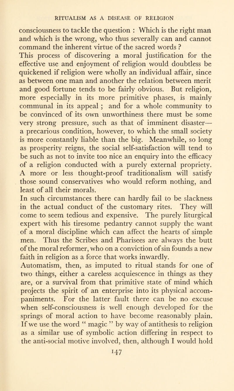 consciousness to tackle the question : Which is the right man and which is the wrong, who thus severally can and cannot command the inherent virtue of the sacred words ? This process of discovering a moral justification for the effective use and enjoyment of religion would doubtless be quickened if religion were wholly an individual affair, since as between one man and another the relation between merit and good fortune tends to be fairly obvious. But religion, more especially in its more primitive phases, is mainly communal in its appeal ; and for a whole community to be convinced of its own unworthiness there must be some very strong pressure, such as that of imminent disaster—• a precarious condition, however, to which the small society is more constantly liable than the big. Meanwhile, so long as prosperity reigns, the social self-satisfaction will tend to be such as not to invite too nice an enquiry into the efficacy of a religion conducted with a purely external propriety. A more or less thought-proof traditionalism will satisfy those sound conservatives who would reform nothing, and least of all their morals. In such circumstances there can hardly fail to be slackness in the actual conduct of the customary rites. They will come to seem tedious and expensive. The purely liturgical expert with his tiresome pedantry cannot supply the want of a moral discipline which can affect the hearts of simple men. Thus the Scribes and Pharisees are always the butt of the moral reformer, who on a conviction of sin founds a new faith in religion as a force that works inwardly. Automatism, then, as imputed to ritual stands for one of two things, either a careless acquiescence in things as they are, or a survival from that primitive state of mind which projects the spirit of an enterprise into its physical accom¬ paniments. For the latter fault there can be no excuse when self-consciousness is well enough developed for the springs of moral action to have become reasonably plain. If we use the word “ magic ” by way of antithesis to religion as a similar use of symbolic action differing in respect to the anti-social motive involved, then, although I would hold