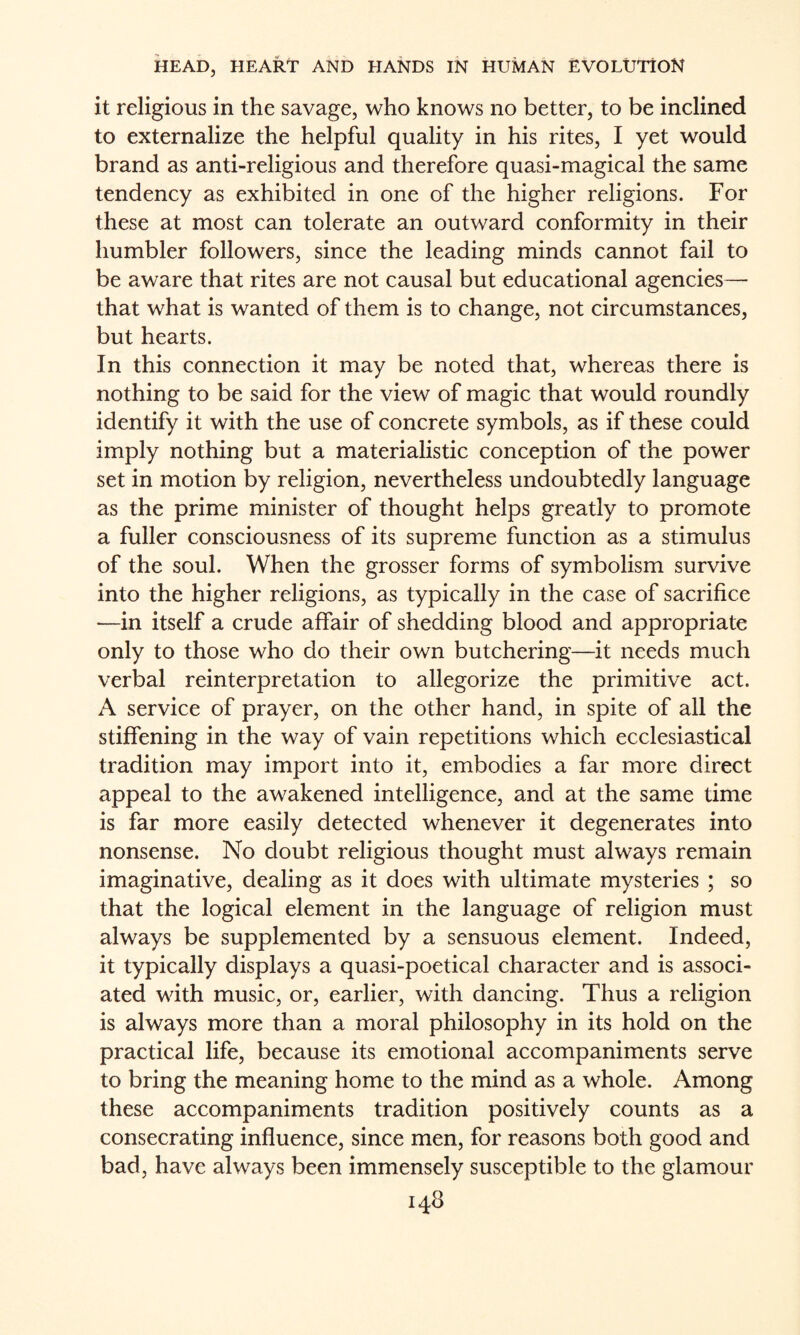 it religious in the savage, who knows no better, to be inclined to externalize the helpful quality in his rites, I yet would brand as anti-religious and therefore quasi-magical the same tendency as exhibited in one of the higher religions. For these at most can tolerate an outward conformity in their humbler followers, since the leading minds cannot fail to be aware that rites are not causal but educational agencies— that what is wanted of them is to change, not circumstances, but hearts. In this connection it may be noted that, whereas there is nothing to be said for the view of magic that would roundly identify it with the use of concrete symbols, as if these could imply nothing but a materialistic conception of the power set in motion by religion, nevertheless undoubtedly language as the prime minister of thought helps greatly to promote a fuller consciousness of its supreme function as a stimulus of the soul. When the grosser forms of symbolism survive into the higher religions, as typically in the case of sacrifice >—in itself a crude affair of shedding blood and appropriate only to those who do their own butchering—it needs much verbal reinterpretation to allegorize the primitive act. A service of prayer, on the other hand, in spite of all the stiffening in the way of vain repetitions which ecclesiastical tradition may import into it, embodies a far more direct appeal to the awakened intelligence, and at the same time is far more easily detected whenever it degenerates into nonsense. No doubt religious thought must always remain imaginative, dealing as it does with ultimate mysteries ; so that the logical element in the language of religion must always be supplemented by a sensuous element. Indeed, it typically displays a quasi-poetical character and is associ¬ ated with music, or, earlier, with dancing. Thus a religion is always more than a moral philosophy in its hold on the practical life, because its emotional accompaniments serve to bring the meaning home to the mind as a whole. Among these accompaniments tradition positively counts as a consecrating influence, since men, for reasons both good and bad, have always been immensely susceptible to the glamour