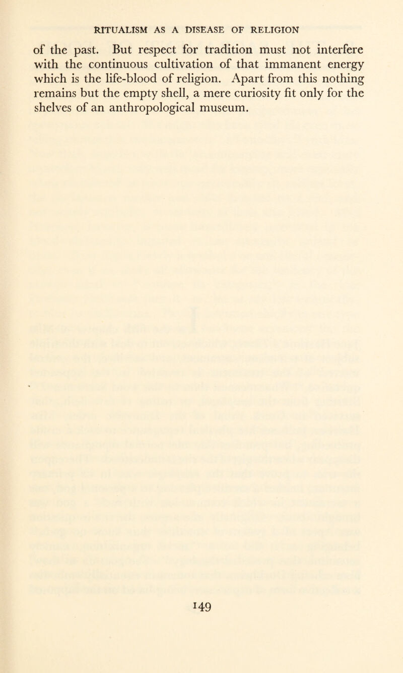 of the past. But respect for tradition must not interfere with the continuous cultivation of that immanent energy which is the life-blood of religion. Apart from this nothing remains but the empty shell, a mere curiosity fit only for the shelves of an anthropological museum.