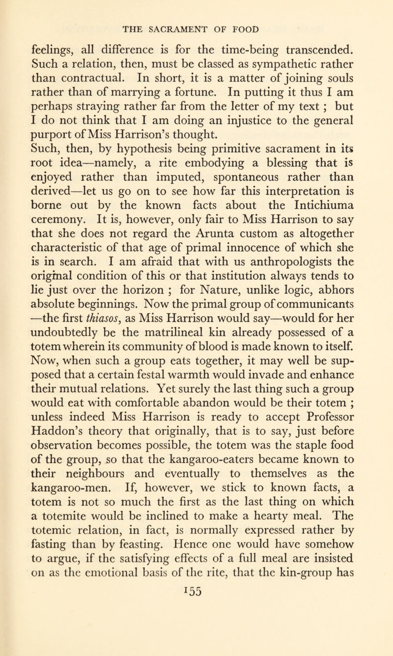 feelings, all difference is for the time-being transcended. Such a relation, then, must be classed as sympathetic rather than contractual. In short, it is a matter of joining souls rather than of marrying a fortune. In putting it thus I am perhaps straying rather far from the letter of my text; but I do not think that I am doing an injustice to the general purport of Miss Harrison’s thought. Such, then, by hypothesis being primitive sacrament in its root idea—namely, a rite embodying a blessing that is enjoyed rather than imputed, spontaneous rather than derived—let us go on to see how far this interpretation is borne out by the known facts about the Intichiuma ceremony. It is, however, only fair to Miss Harrison to say that she does not regard the Arunta custom as altogether characteristic of that age of primal innocence of which she is in search. I am afraid that with us anthropologists the origmal condition of this or that institution always tends to lie just over the horizon ; for Nature, unlike logic, abhors absolute beginnings. Now the primal group of communicants —the first thiasos, as Miss Harrison would say—would for her undoubtedly be the matrilineal kin already possessed of a totem wherein its community of blood is made known to itself. Now, when such a group eats together, it may well be sup¬ posed that a certain festal warmth would invade and enhance their mutual relations. Yet surely the last thing such a group would eat with comfortable abandon would be their totem ; unless indeed Miss Harrison is ready to accept Professor Haddon’s theory that originally, that is to say, just before observation becomes possible, the totem was the staple food of the group, so that the kangaroo-eaters became known to their neighbours and eventually to themselves as the kangaroo-men. If, however, we stick to known facts, a totem is not so much the first as the last thing on which a totemite would be inclined to make a hearty meal. The totemic relation, in fact, is normally expressed rather by fasting than by feasting. Hence one would have somehow to argue, if the satisfying effects of a full meal are insisted on as the emotional basis of the rite, that the kin-group has