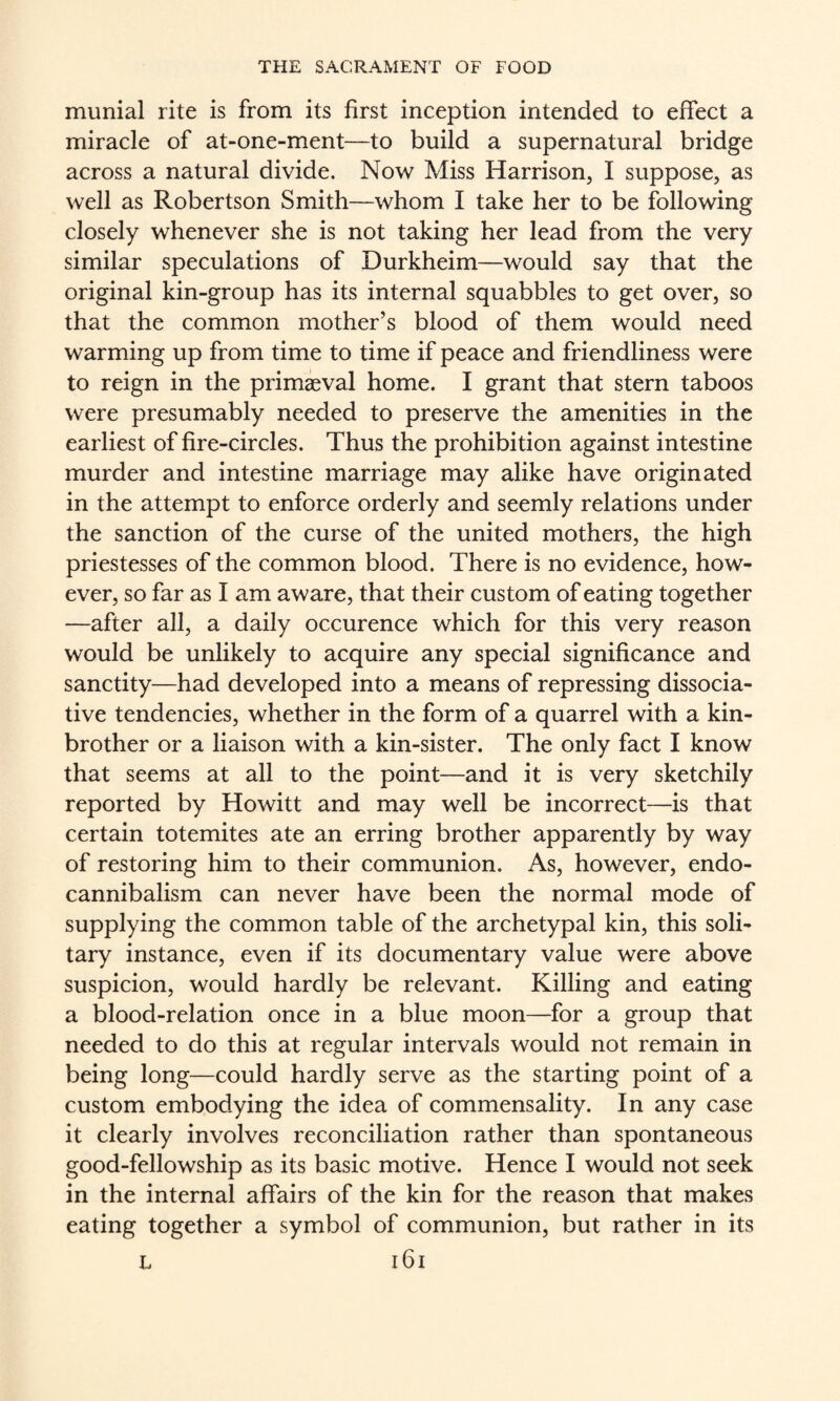munial rite is from its first inception intended to effect a miracle of at-one-ment—to build a supernatural bridge across a natural divide. Now Miss Harrison, I suppose, as well as Robertson Smith—whom I take her to be following closely whenever she is not taking her lead from the very similar speculations of Durkheim—would say that the original kin-group has its internal squabbles to get over, so that the common mother’s blood of them would need warming up from time to time if peace and friendliness were to reign in the primaeval home. I grant that stern taboos were presumably needed to preserve the amenities in the earliest of fire-circles. Thus the prohibition against intestine murder and intestine marriage may alike have originated in the attempt to enforce orderly and seemly relations under the sanction of the curse of the united mothers, the high priestesses of the common blood. There is no evidence, how¬ ever, so far as I am aware, that their custom of eating together —after all, a daily occurence which for this very reason would be unlikely to acquire any special significance and sanctity—had developed into a means of repressing dissocia¬ tive tendencies, whether in the form of a quarrel with a kin- brother or a liaison with a kin-sister. The only fact I know that seems at all to the point—and it is very sketchily reported by Howitt and may well be incorrect—is that certain totemites ate an erring brother apparently by way of restoring him to their communion. As, however, endo- cannibalism can never have been the normal mode of supplying the common table of the archetypal kin, this soli¬ tary instance, even if its documentary value were above suspicion, would hardly be relevant. Killing and eating a blood-relation once in a blue moon—for a group that needed to do this at regular intervals would not remain in being long—could hardly serve as the starting point of a custom embodying the idea of commensality. In any case it clearly involves reconciliation rather than spontaneous good-fellowship as its basic motive. Hence I would not seek in the internal affairs of the kin for the reason that makes eating together a symbol of communion, but rather in its L i6i