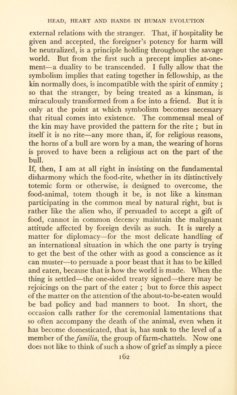 external relations with the stranger. That, if hospitality be given and accepted, the foreigner’s potency for harm will be neutralized, is a principle holding throughout the savage world. But from the first such a precept implies at-one- ment—a duality to be transcended. I fully allow that the symbolism implies that eating together in fellowship, as the kin normally does, is incompatible with the spirit of enmity ; so that the stranger, by being treated as a kinsman, is miraculously transformed from a foe into a friend. But it is only at the point at which symbolism becomes necessary that ritual comes into existence. The commensal meal of the kin may have provided the pattern for the rite ; but in itself it is no rite—any more than, if, for religious reasons, the horns of a bull are worn by a man, the wearing of horns is proved to have been a religious act on the part of the bull. If, then, I am at all right in insisting on the fundamental disharmony which the food-rite, whether in its distinctively totemic form or otherwise, is designed to overcome, the food-animal, totem though it be, is not like a kinsman participating in the common meal by natural right, but is rather like the alien who, if persuaded to accept a gift of food, cannot in common decency maintain the malignant attitude affected by foreign devils as such. It is surely a matter for diplomacy—^for the most delicate handling of an international situation in which the one party is trying to get the best of the other with as good a conscience as it can muster—to persuade a poor beast that it has to be killed and eaten, because that is how the world is made. When the thing is settled—the one-sided treaty signed—there may be rejoicings on the part of the eater ; but to force this aspect of the matter on the attention of the about-to-be-eaten would be bad policy and bad manners to boot. In short, the occasion calls rather for the ceremonial lamentations that so often accompany the death of the animal, even when it has become domesticated, that is, has sunk to the level of a member of the familia^ the group of farm-chattels. Now one does not like to think of such a show of grief as simply a piece