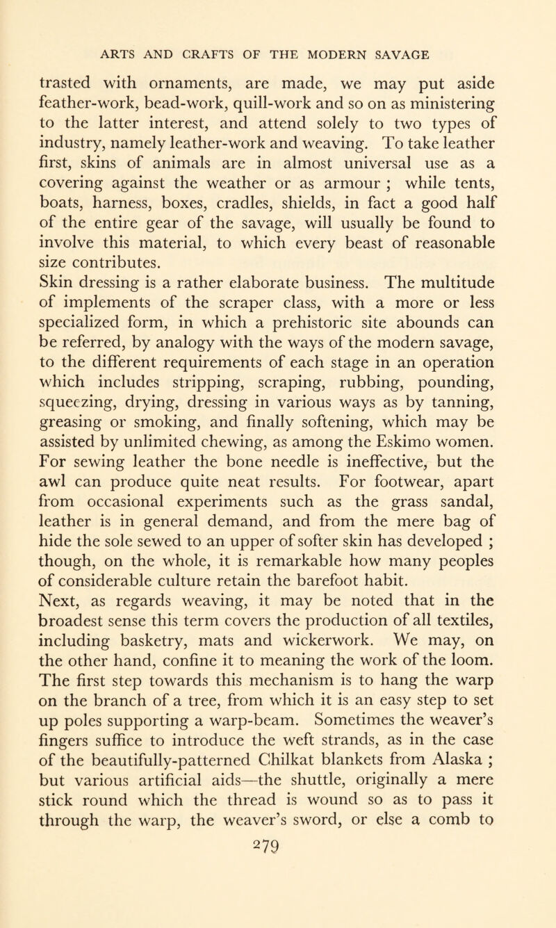 trasted with ornaments, are made, we may put aside feather-work, bead-work, quill-work and so on as ministering to the latter interest, and attend solely to two types of industry, namely leather-work and weaving. To take leather first, skins of animals are in almost universal use as a covering against the weather or as armour ; while tents, boats, harness, boxes, cradles, shields, in fact a good half of the entire gear of the savage, will usually be found to involve this material, to which every beast of reasonable size contributes. Skin dressing is a rather elaborate business. The multitude of implements of the scraper class, with a more or less specialized form, in which a prehistoric site abounds can be referred, by analogy with the ways of the modern savage, to the different requirements of each stage in an operation which includes stripping, scraping, rubbing, pounding, squeezing, drying, dressing in various ways as by tanning, greasing or smoking, and finally softening, which may be assisted by unlimited chewing, as among the Eskimo women. For sewing leather the bone needle is ineffective, but the awl can produce quite neat results. For footwear, apart from occasional experiments such as the grass sandal, leather is in general demand, and from the mere bag of hide the sole sewed to an upper of softer skin has developed ; though, on the whole, it is remarkable how many peoples of considerable culture retain the barefoot habit. Next, as regards weaving, it may be noted that in the broadest sense this term covers the production of all textiles, including basketry, mats and wickerwork. We may, on the other hand, confine it to meaning the work of the loom. The first step towards this mechanism is to hang the warp on the branch of a tree, from which it is an easy step to set up poles supporting a warp-beam. Sometimes the weaver’s fingers suffice to introduce the weft strands, as in the case of the beautifully-patterned Chilkat blankets from Alaska ; but various artificial aids—the shuttle, originally a mere stick round which the thread is wound so as to pass it through the warp, the weaver’s sword, or else a comb to