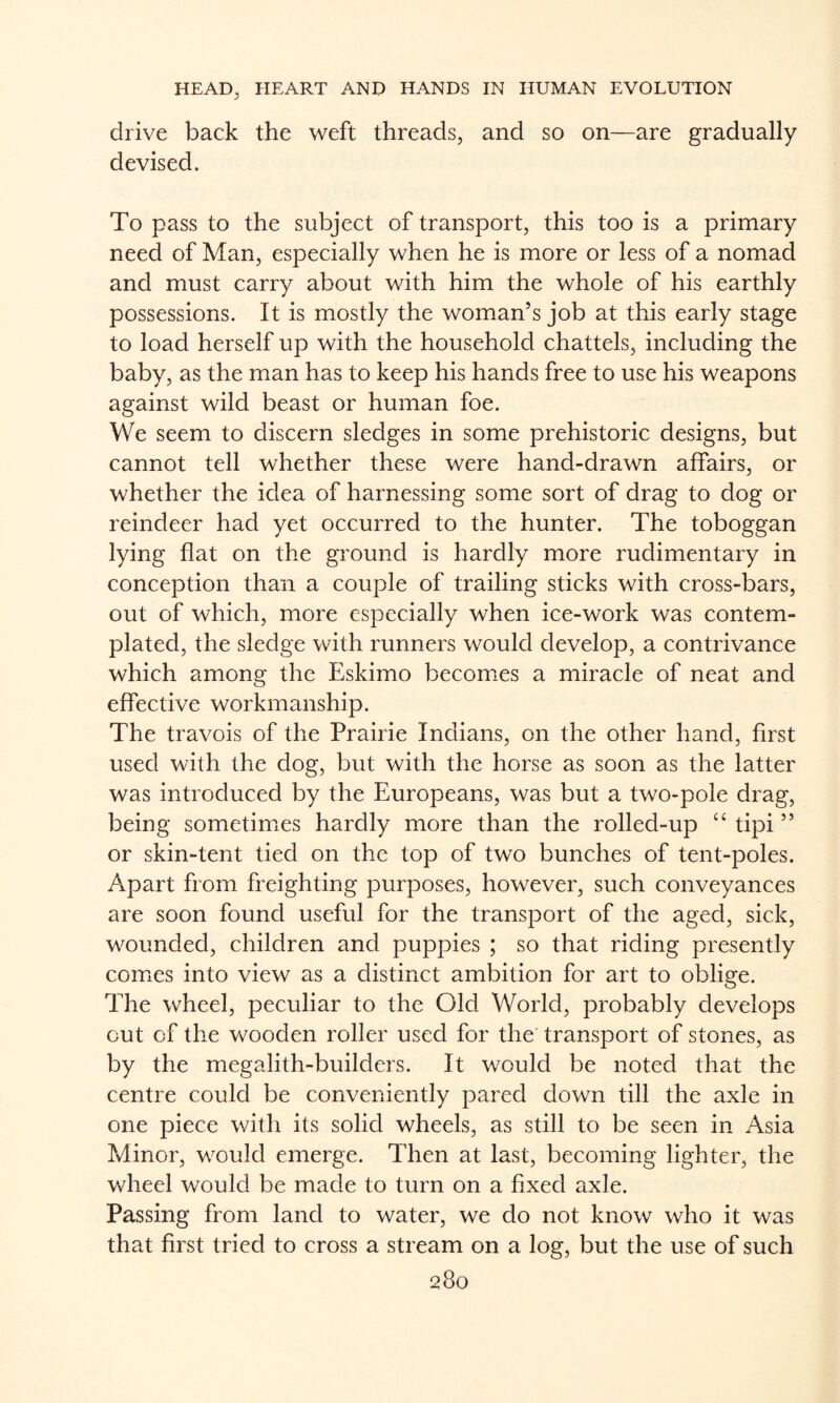 drive back the weft threads, and so on—are gradually devised. To pass to the subject of transport, this too is a primary need of Man, especially when he is more or less of a nomad and must carry about with him the whole of his earthly possessions. It is mostly the woman’s job at this early stage to load herself up with the household chattels, including the baby, as the man has to keep his hands free to use his weapons against wild beast or human foe. We seem to discern sledges in some prehistoric designs, but cannot tell whether these were hand-drawn affairs, or whether the idea of harnessing some sort of drag to dog or reindeer had yet occurred to the hunter. The toboggan lying flat on the ground is hardly more rudimentary in conception than a couple of trailing sticks with cross-bars, out of which, more especially when ice-work was contem¬ plated, the sledge with runners would develop, a contrivance which among the Eskimo becomes a miracle of neat and effective workmanship. The travois of the Prairie Indians, on the other hand, first used with the dog, but with the horse as soon as the latter was introduced by the Europeans, was but a two-pole drag, being sometimies hardly more than the rolled-up “ tipi ” or skin-tent tied on the top of two bunches of tent-poles. Apart from freighting purposes, however, such conveyances are soon found useful for the transport of the aged, sick, wounded, children and puppies ; so that riding presently comes into view as a distinct ambition for art to oblige. The wheel, peculiar to the Old World, probably develops out of the wooden roller used for the transport of stones, as by the megalith-builders. It would be noted that the centre could be conveniently pared down till the axle in one piece with its solid wheels, as still to be seen in Asia Minor, would emerge. Then at last, becoming lighter, the wheel would be made to turn on a fixed axle. Passing from land to water, we do not know who it was that first tried to cross a stream on a log, but the use of such