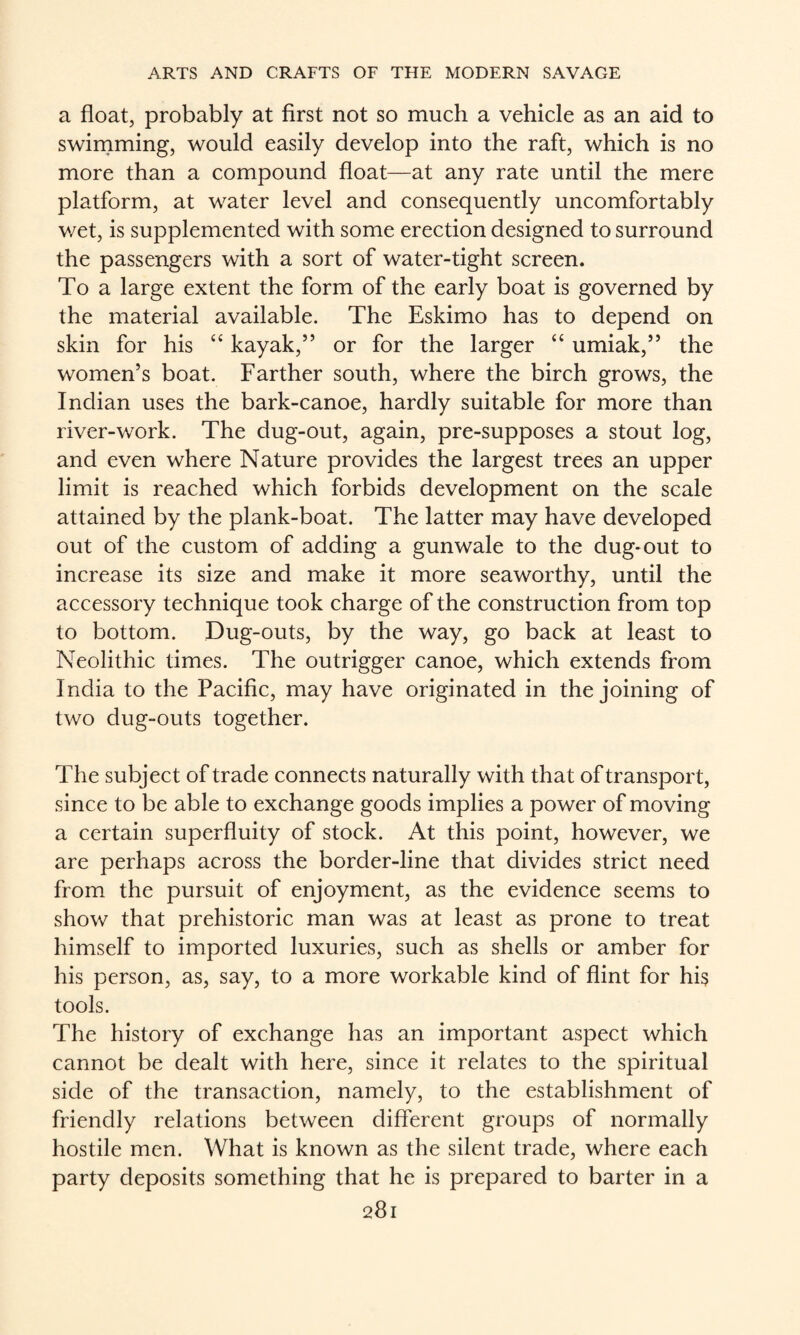 a float, probably at first not so much a vehicle as an aid to swirnming, would easily develop into the raft, which is no more than a compound float—at any rate until the mere platform, at water level and consequently uncomfortably wet, is supplemented with some erection designed to surround the passengers with a sort of water-tight screen. To a large extent the form of the early boat is governed by the material available. The Eskimo has to depend on skin for his “ kayak,” or for the larger “ umiak,” the women’s boat. Farther south, where the birch grows, the Indian uses the bark-canoe, hardly suitable for more than river-work. The dug-out, again, pre-supposes a stout log, and even where Nature provides the largest trees an upper limit is reached which forbids development on the scale attained by the plank-boat. The latter may have developed out of the custom of adding a gunwale to the dug-out to increase its size and make it more seaworthy, until the accessory technique took charge of the construction from top to bottom. Dug-outs, by the way, go back at least to Neolithic times. The outrigger canoe, which extends from India to the Pacific, may have originated in the joining of two dug-outs together. The subject of trade connects naturally with that of transport, since to be able to exchange goods implies a power of moving a certain superfluity of stock. At this point, however, we are perhaps across the border-line that divides strict need from, the pursuit of enjoyment, as the evidence seems to show that prehistoric man was at least as prone to treat himself to imported luxuries, such as shells or amber for his person, as, say, to a more workable kind of flint for his tools. The history of exchange has an important aspect which cannot be dealt with here, since it relates to the spiritual side of the transaction, namely, to the establishment of friendly relations between different groups of normally hostile men. What is known as the silent trade, where each party deposits something that he is prepared to barter in a