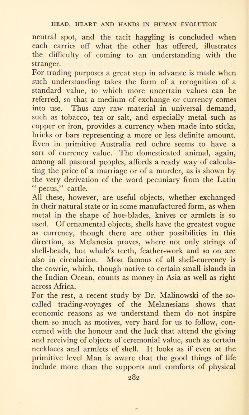 neutral spot, and the tacit haggling is concluded when each carries off what the other has offered, illustrates the difficulty of coming to an understanding with the stranger. For trading purposes a great step in advance is made when such understanding takes the form of a recognition of a standard value, to which more uncertain values can be referred, so that a medium of exchange or currency comes into use. Thus any raw material in universal demand, such as tobacco, tea or salt, and especially metal such as copper or iron, provides a currency when made into sticks, bricks or bars representing a more or less definite amount. Even in primitive Australia red ochre seems to have a sort of currency value. The domesticated animal, again, among all pastoral peoples, affords a ready way of calcula¬ ting the price of a marriage or of a murder, as is shown by the very derivation of the word pecuniary from the Latin “ pecus,” cattle. All these, however, are useful objects, whether exchanged in their natural state or in some manufactured form, as when metal in the shape of hoe-blades, knives or armlets is so used. Of ornamental objects, shells have the greatest vogue as currency, though there are other possibilities in this direction, as Melanesia proves, where not only strings of shell-beads, but whale’s teeth, feather-work and so on are also in circulation. Most famous of all shell-currency is the cowrie, which, though native to certain small islands in the Indian Ocean, counts as money in Asia as well as right across Africa. For the rest, a recent study by Dr. Malinowski of the so- called trading-voyages of the Melanesians shows that economic reasons as we understand them do not inspire them so much as motives, very hard for us to follow, con¬ cerned with the honour and the luck that attend the giving and receiving of objects of ceremonial value, such as certain necklaces and armlets of shell. It looks as if even at the primitive level Man is aware that the good things of life include more than the supports and comforts of physical