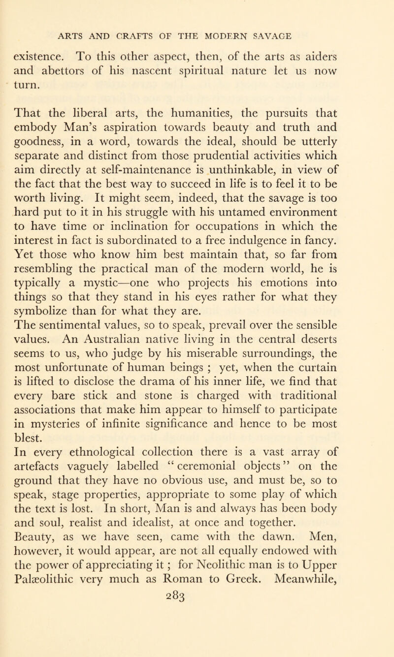 existence. To this other aspect, then, of the arts as aiders and abettors of his nascent spiritual nature let us now turn. That the liberal arts, the humanities, the pursuits that embody Man’s aspiration towards beauty and truth and goodness, in a word, towards the ideal, should be utterly separate and distinct from those prudential activities which aim directly at self-maintenance is unthinkable, in view of the fact that the best way to succeed in life is to feel it to be worth living. It might seem, indeed, that the savage is too hard put to it in his struggle with his untamed environment to have time or inclination for occupations in which the interest in fact is subordinated to a free indulgence in fancy. Yet those who know him best maintain that, so far from resembling the practical man of the modern world, he is typically a mystic—one who projects his emotions into things so that they stand in his eyes rather for what they symbolize than for what they are. The sentimental values, so to speak, prevail over the sensible values. An Australian native living in the central deserts seems to us, who judge by his miserable surroundings, the most unfortunate of human beings ; yet, when the curtain is lifted to disclose the drama of his inner life, we find that every bare stick and stone is charged with traditional associations that make him appear to himself to participate in mysteries of infinite significance and hence to be most blest. In every ethnological collection there is a vast array of artefacts vaguely labelled “ceremonial objects” on the ground that they have no obvious use, and must be, so to speak, stage properties, appropriate to some play of which the text is lost. In short, Man is and always has been body and soul, realist and idealist, at once and together. Beauty, as we have seen, came with the dawn. Men, however, it would appear, are not all equally endowed with the power of appreciating it; for Neolithic man is to Upper Palaeolithic very much as Roman to Greek. Meanwhile,