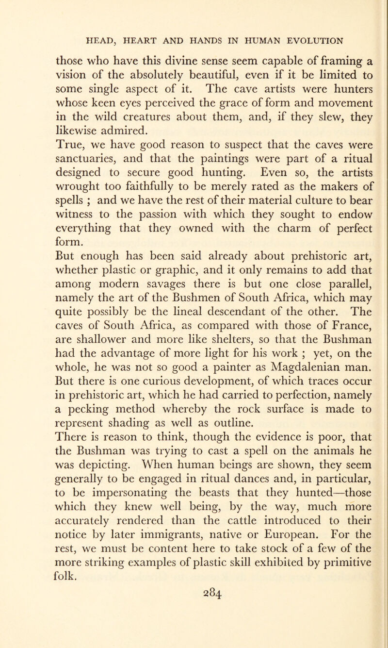 those who have this divine sense seem capable of framing a vision of the absolutely beautiful, even if it be limited to some single aspect of it. The cave artists were hunters whose keen eyes perceived the grace of form and movement in the wild creatures about them, and, if they slew, they likewise admired. True, we have good reason to suspect that the caves were sanctuaries, and that the paintings were part of a ritual designed to secure good hunting. Even so, the artists wrought too faithfully to be merely rated as the makers of spells ; and we have the rest of their material culture to bear witness to the passion with which they sought to endow everything that they owned with the charm of perfect form. But enough has been said already about prehistoric art, whether plastic or graphic, and it only remains to add that among modern savages there is but one close parallel, namely the art of the Bushmen of South Africa, which may quite possibly be the lineal descendant of the other. The caves of South Africa, as compared with those of France, are shallower and more like shelters, so that the Bushman had the advantage of more light for his work ; yet, on the whole, he was not so good a painter as Magdalenian man. But there is one curious development, of which traces occur in prehistoric art, which he had carried to perfection, namely a pecking method whereby the rock surface is made to represent shading as well as outline. There is reason to think, though the evidence is poor, that the Bushman was trying to cast a spell on the animals he was depicting. When human beings are shown, they seem generally to be engaged in ritual dances and, in particular, to be impersonating the beasts that they hunted—those which they knew well being, by the way, much more accurately rendered than the cattle introduced to their notice by later immigrants, native or European. For the rest, we must be content here to take stock of a few of the more striking examples of plastic skill exhibited by primitive folk.
