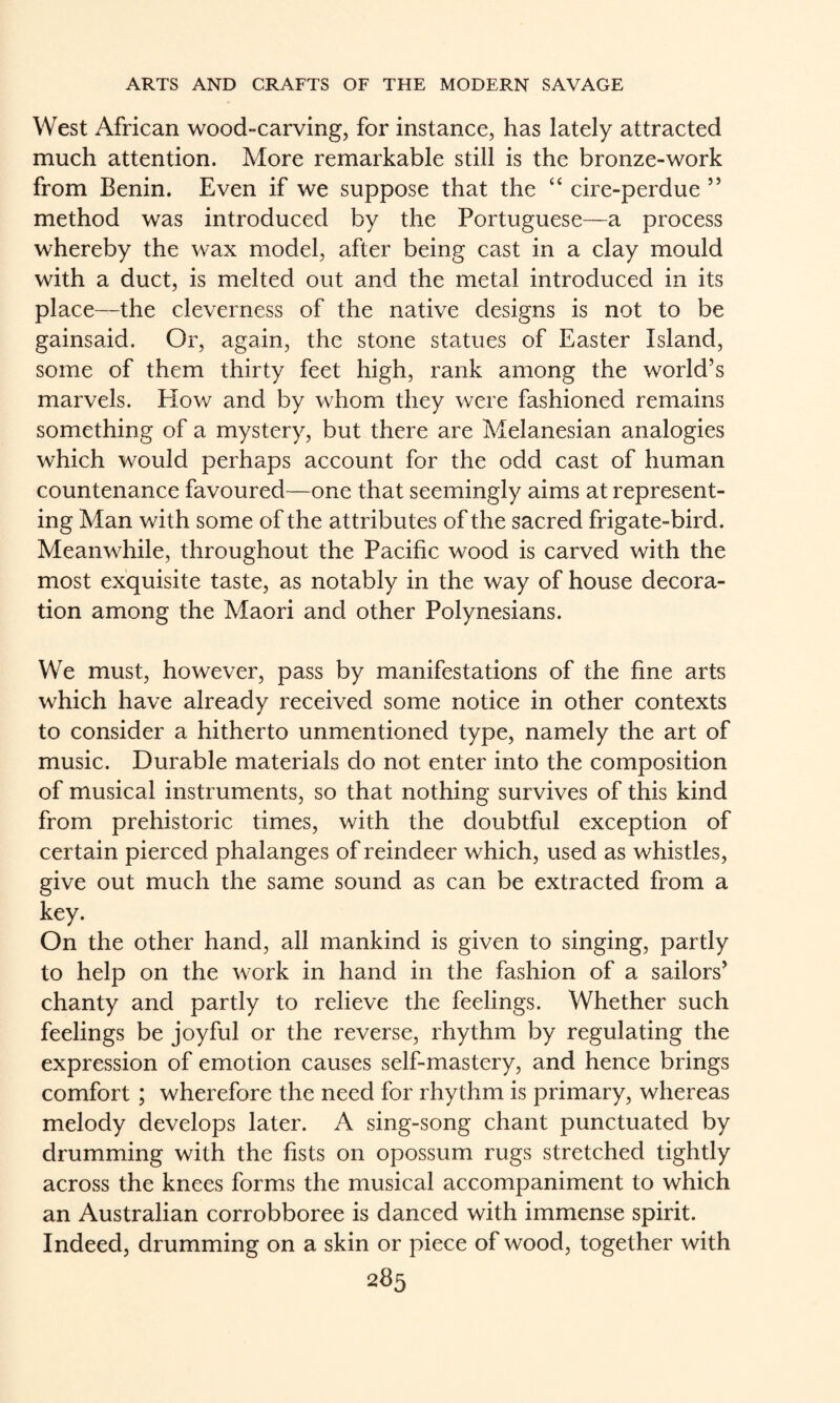 West African wood-carving, for instance, has lately attracted much attention. More remarkable still is the bronze-work from Benin. Even if we suppose that the “ cire-perdue ” method was introduced by the Portuguese—a process whereby the wax model, after being cast in a clay mould with a duct, is melted out and the metal introduced in its place—the cleverness of the native designs is not to be gainsaid. Or, again, the stone statues of Easter Island, some of them thirty feet high, rank among the world’s marvels. Hov/ and by whom they were fashioned remains something of a mystery, but there are Melanesian analogies which would perhaps account for the odd cast of human countenance favoured—one that seemingly aims at represent¬ ing Man with some of the attributes of the sacred frigate-bird. Meanwhile, throughout the Pacific wood is carved with the most exquisite taste, as notably in the way of house decora¬ tion among the Maori and other Polynesians. We must, however, pass by manifestations of the fine arts which have already received some notice in other contexts to consider a hitherto unmentioned type, namely the art of music. Durable materials do not enter into the composition of musical instruments, so that nothing survives of this kind from prehistoric times, with the doubtful exception of certain pierced phalanges of reindeer which, used as whistles, give out much the same sound as can be extracted from a key. On the other hand, all mankind is given to singing, partly to help on the work in hand in the fashion of a sailors’ chanty and partly to relieve the feelings. Whether such feelings be joyful or the reverse, rhythm by regulating the expression of emotion causes self-mastery, and hence brings comfort; wherefore the need for rhythm is primary, whereas melody develops later. A sing-song chant punctuated by drumming with the fists on opossum rugs stretched tightly across the knees forms the musical accompaniment to which an Australian corrobboree is danced with immense spirit. Indeed, drumming on a skin or piece of wood, together with