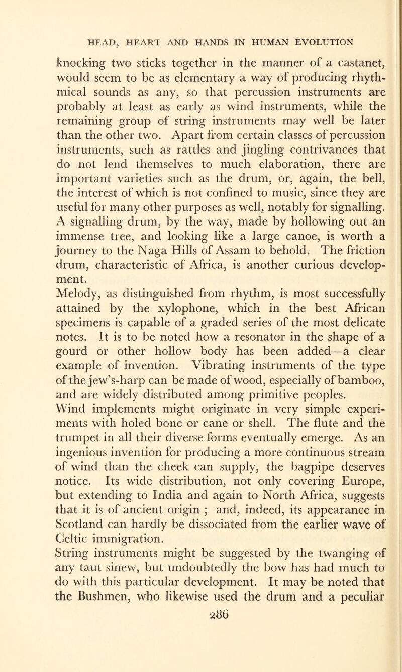 knocking two sticks together in the manner of a castanet, would seem to be as elementary a way of producing rhyth¬ mical sounds as any, so that percussion instruments are probably at least as early as wind instruments, while the remaining group of string instruments may well be later than the other two. Apart from certain classes of percussion instruments, such as rattles and jingling contrivances that do not lend themselves to much elaboration, there are important varieties such as the drum, or, again, the bell, the interest of which is not conhned to music, since they are useful for many other purposes as well, notably for signalling. A signalling drum, by the way, made by hollowing out an immense tree, and looking like a large canoe, is worth a journey to the Naga Hills of Assam to behold. The friction drum, characteristic of Africa, is another curious develop¬ ment. Melody, as distinguished from rhythm, is most successfully attained by the xylophone, which in the best African specimens is capable of a graded series of the most delicate notes. It is to be noted how a resonator in the shape of a gourd or other hollow body has been added—a clear example of invention. Vibrating instruments of the type of the jew’s-harp can be made of wood, especially of bamboo, and are widely distributed among primitive peoples. Wind implements might originate in very simple experi¬ ments with holed bone or cane or shell. The flute and the trumpet in all their diverse forms eventually emerge. As an ingenious invention for producing a more continuous stream of wind than the cheek can supply, the bagpipe deserves notice. Its wide distribution, not only covering Europe, but extending to India and again to North Africa, suggests that it is of ancient origin ; and, indeed, its appearance in Scotland can hardly be dissociated from the earlier wave of Celtic immigration. String instruments might be suggested by the twanging of any taut sinew, but undoubtedly the bow has had much to do with this particular development. It may be noted that the Bushmen, who likewise used the drum and a peculiar