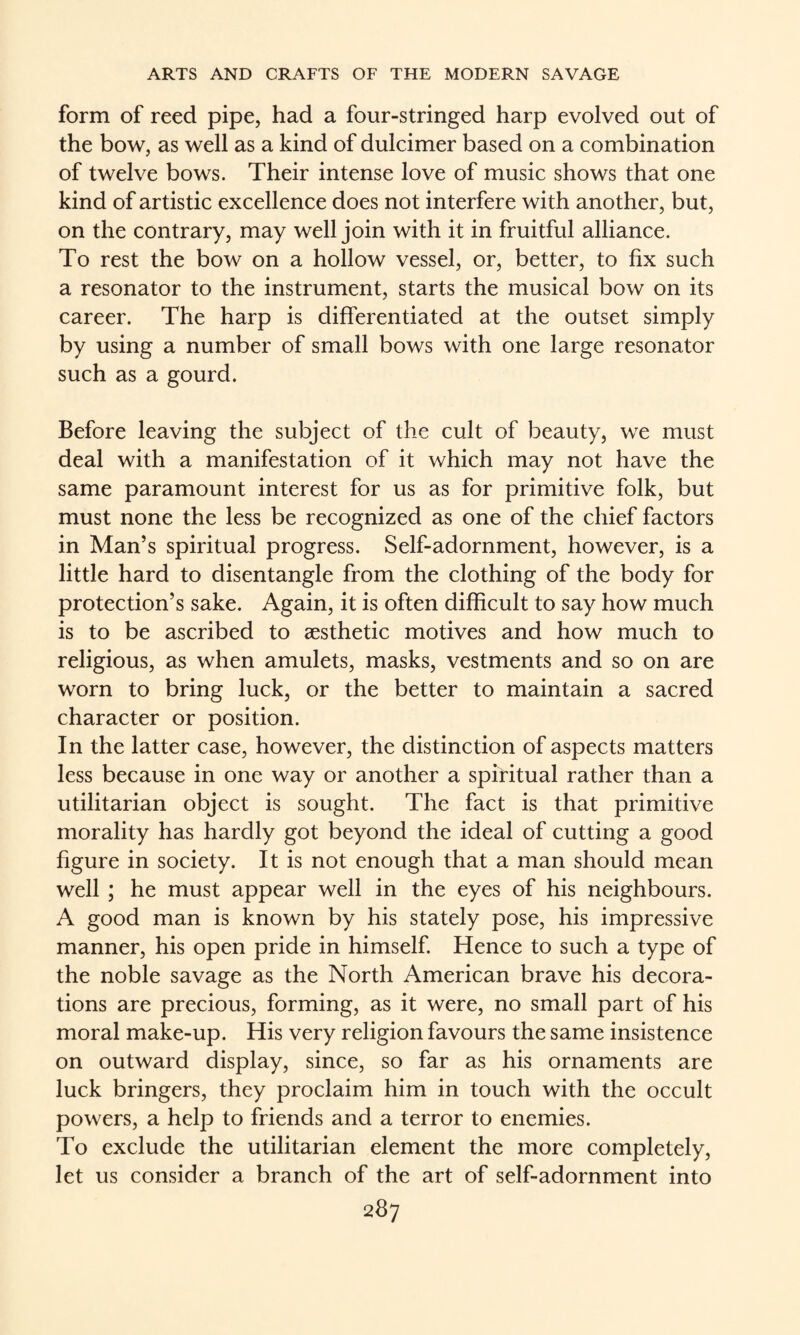form of reed pipe, had a four-stringed harp evolved out of the bow, as well as a kind of dulcimer based on a combination of twelve bows. Their intense love of music shows that one kind of artistic excellence does not interfere with another, but, on the contrary, may well join with it in fruitful alliance. To rest the bow on a hollow vessel, or, better, to fix such a resonator to the instrument, starts the musical bow on its career. The harp is differentiated at the outset simply by using a number of small bows with one large resonator such as a gourd. Before leaving the subject of the cult of beauty, we must deal with a manifestation of it which may not have the same paramount interest for us as for primitive folk, but must none the less be recognized as one of the chief factors in Man’s spiritual progress. Self-adornment, however, is a little hard to disentangle from the clothing of the body for protection’s sake. Again, it is often difficult to say how much is to be ascribed to aesthetic motives and how much to religious, as when amulets, masks, vestments and so on are worn to bring luck, or the better to maintain a sacred character or position. In the latter case, however, the distinction of aspects matters less because in one way or another a spiritual rather than a utilitarian object is sought. The fact is that primitive morality has hardly got beyond the ideal of cutting a good figure in society. It is not enough that a man should mean well; he must appear well in the eyes of his neighbours. A good man is known by his stately pose, his impressive manner, his open pride in himself Hence to such a type of the noble savage as the North American brave his decora¬ tions are precious, forming, as it were, no small part of his moral make-up. His very religion favours the same insistence on outward display, since, so far as his ornaments are luck bringers, they proclaim him in touch with the occult powers, a help to friends and a terror to enemies. To exclude the utilitarian element the more completely, let us consider a branch of the art of self-adornment into