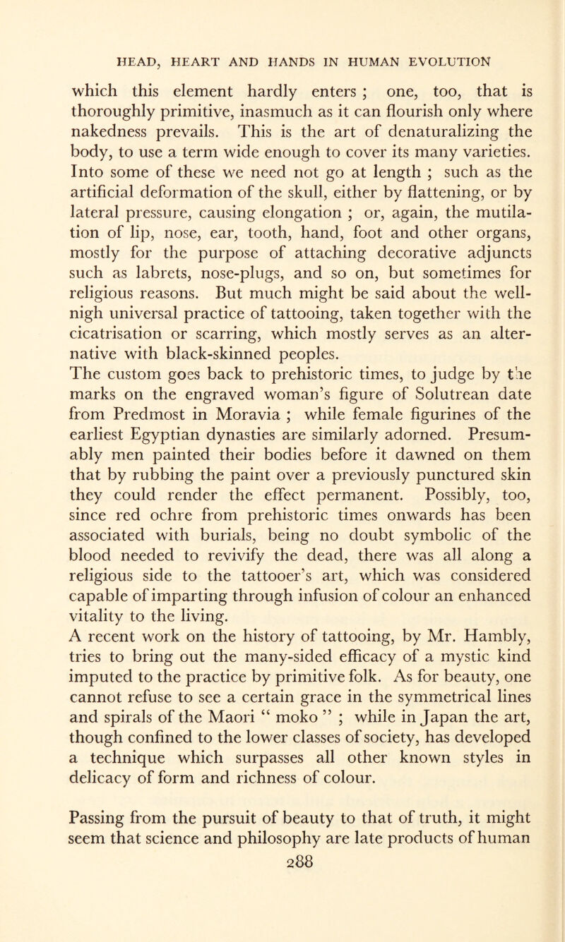 which this element hardly enters ; one, too, that is thoroughly primitive, inasmuch as it can flourish only where nakedness prevails. This is the art of denaturalizing the body, to use a term wide enough to cover its many varieties. Into some of these we need not go at length ; such as the artificial deformation of the skull, either by flattening, or by lateral pressure, causing elongation ; or, again, the mutila¬ tion of lip, nose, ear, tooth, hand, foot and other organs, mostly for the purpose of attaching decorative adjuncts such as labrets, nose-plugs, and so on, but sometimes for religious reasons. But much might be said about the well- nigh universal practice of tattooing, taken together with the cicatrisation or scarring, which mostly serves as an alter¬ native with black-skinned peoples. The custom goes back to prehistoric times, to judge by tie marks on the engraved woman’s figure of Solutrean date from Predmost in Moravia ; while female figurines of the earliest Egyptian dynasties are similarly adorned. Presum¬ ably men painted their bodies before it dawned on them that by rubbing the paint over a previously punctured skin they could render the effect permanent. Possibly, too, since red ochre from prehistoric times onwards has been associated with burials, being no doubt symbolic of the blood needed to revivify the dead, there was all along a religious side to the tattooer’s art, which was considered capable of imparting through infusion of colour an enhanced vitality to the living. A recent work on the history of tattooing, by Mr. Hambly, tries to bring out the many-sided efficacy of a mystic kind imputed to the practice by primitive folk. As for beauty, one cannot refuse to see a certain grace in the symmetrical lines and spirals of the Maori “ moko ” ; while in Japan the art, though confined to the lower classes of society, has developed a technique which surpasses all other known styles in delicacy of form and richness of colour. Passing from the pursuit of beauty to that of truth, it might seem that science and philosophy are late products of human