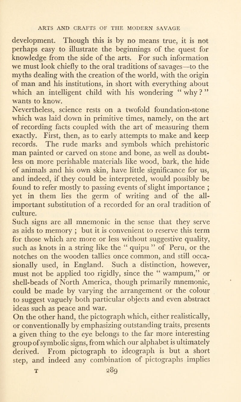 development. Though this is by no means true, it is not perhaps easy to illustrate the beginnings of the quest for knowledge from the side of the arts. For such information we must look chiefly to the oral traditions of savages—to the myths dealing with the creation of the world, with the origin of man and his institutions, in short with everything about which an intelligent child with his wondering “ why ? ” wants to know. Nevertheless, science rests on a twofold foundation-stone which was laid down in primitive times, namely, on the art of recording facts coupled with the art of measuring them exactly. First, then, as to early attempts to make and keep records. The rude marks and symbols which prehistoric man painted or carved on stone and bone, as well as doubt¬ less on more perishable materials like wood, bark, the hide of animals and his own skin, have little significance for us, and indeed, if they could be interpreted, would possibly be found to refer mostly to passing events of slight importance ; yet in them lies the germ of writing and of the all- important substitution of a recorded for an oral tradition of culture. Such signs are all mnemonic in the sense that they serve as aids to memory ; but it is convenient to reserve this term for those which are more or less without suggestive quality, such as knots in a string like the “ quipu ” of Peru, or the notches on the wooden tallies once common, and still occa¬ sionally used, in England. Such a distinction, however, must not be applied too rigidly, since the “ wampum,” or shell-beads of North America, though primarily mnemonic, could be made by varying the arrangement or the colour to suggest vaguely both particular objects and even abstract ideas such as peace and war. On the other hand, the pictograph which, either realistically, or conventionally by emphasizing outstanding traits, presents a given thing to the eye belongs to the far more interesting group of symbolic signs, from which our alphabet is ultimately derived. From pictograph to ideograph is but a short step, and indeed any combination of pictographs implies