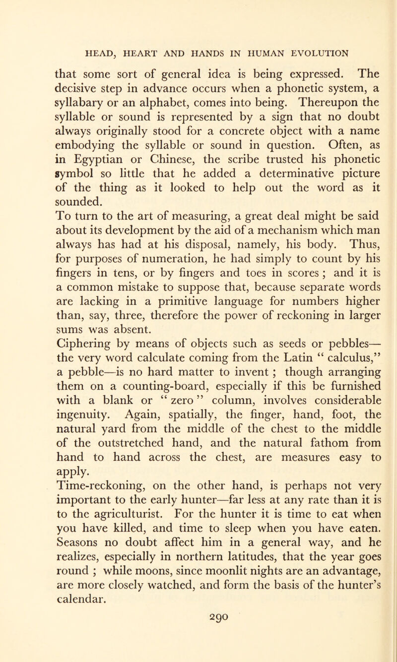 that some sort of general idea is being expressed. The decisive step in advance occurs when a phonetic system, a syllabary or an alphabet, comes into being. Thereupon the syllable or sound is represented by a sign that no doubt always originally stood for a concrete object with a name embodying the syllable or sound in question. Often, as in Egyptian or Chinese, the scribe trusted his phonetic symbol so little that he added a determinative picture of the thing as it looked to help out the word as it sounded. To turn to the art of measuring, a great deal might be said about its development by the aid of a mechanism which man always has had at his disposal, namely, his body. Thus, for purposes of numeration, he had simply to count by his fingers in tens, or by fingers and toes in scores; and it is a common mistake to suppose that, because separate words are lacking in a primitive language for numbers higher than, say, three, therefore the power of reckoning in larger sums was absent. Ciphering by means of objects such as seeds or pebbles— the very word calculate coming from the Latin “ calculus,” a pebble—is no hard matter to invent; though arranging them on a counting-board, especially if this be furnished with a blank or “ zero ” column, involves considerable ingenuity. Again, spatially, the finger, hand, foot, the natural yard from the middle of the chest to the middle of the outstretched hand, and the natural fathom from hand to hand across the chest, are measures easy to apply. Time-reckoning, on the other hand, is perhaps not very important to the early hunter—far less at any rate than it is to the agriculturist. For the hunter it is time to eat when you have killed, and time to sleep when you have eaten. Seasons no doubt affect him in a general way, and he realizes, especially in northern latitudes, that the year goes round ; while moons, since moonlit nights are an advantage, are more closely watched, and form the basis of the hunter’s calendar.