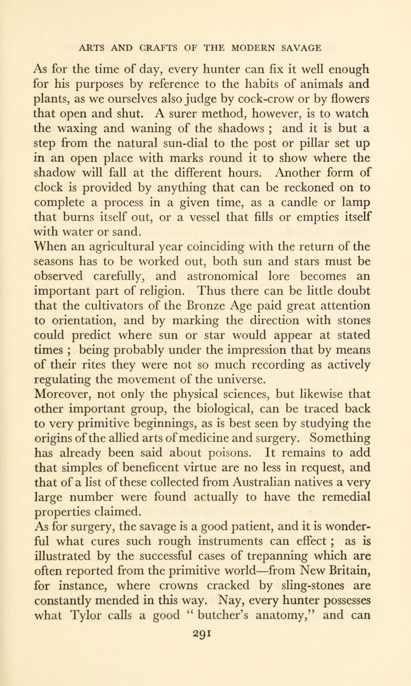 As for the time of day, every hunter can fix it well enough for his purposes by reference to the habits of animals and plants, as we ourselves also judge by cock-crow or by flowers that open and shut. A surer method, however, is to watch the waxing and waning of the shadows ; and it is but a step from the natural sun-dial to the post or pillar set up in an open place with marks round it to show where the shadow will fall at the different hours. Another form of clock is provided by anything that can be reckoned on to complete a process in a given time, as a candle or lamp that burns itself out, or a vessel that fills or empties itself with water or sand. When an agricultural year coinciding with the return of the seasons has to be worked out, both sun and stars must be observed carefully, and astronomical lore becomes an important part of religion. Thus there can be little doubt that the cultivators of the Bronze Age paid great attention to orientation, and by marking the direction with stones could predict where sun or star would appear at stated times ; being probably under the impression that by means of their rites they were not so much recording as actively regulating the movement of the universe. Moreover, not only the physical sciences, but likewise that other important group, the biological, can be traced back to very primitive beginnings, as is best seen by studying the origins of the allied arts of medicine and surgery. Something has already been said about poisons. It remains to add that simples of beneficent virtue are no less in request, and that of a list of these collected from Australian natives a very large number were found actually to have the remedial properties claimed. As for surgery, the savage is a good patient, and it is wonder¬ ful what cures such rough instruments can effect; as is illustrated by the successful cases of trepanning which are often reported from the primitive world—from New Britain, for instance, where crowns cracked by sling-stones are constantly mended in this way. Nay, every hunter possesses what Tylor calls a good “ butcher’s anatomy,” and can