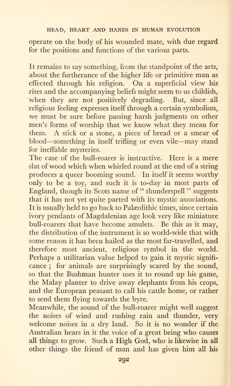 Operate on the body of his wounded mate, with due regard for the positions and functions of the various parts. It remains to say something, from the standpoint of the arts, about the furtherance of the higher life or primitive man as effected through his religion. On a superficial view his rites and the accompanying beliefs might seem to us childish, when they are not positively degrading. But, since all religious feeling expresses itself through a certain symbolism, we must be sure before passing harsh judgments on other men’s forms of worship that we know what they mean for them. A stick or a stone, a piece of bread or a smear of blood—something in itself trifling or even vile—may stand for ineffable mysteries. The case of the bull-roarer is instructive. Here is a mere slat of wood which when whirled round at the end of a string produces a queer booming sound. In itself it seems worthy only to be a toy, and such it is to-day in most parts of England, though its Scots name of “ thunderspell ” suggests that it has not yet quite parted with its mystic associations. It is usually held to go back to Palaeolithic times, since certain ivory pendants of Magdalenian age look very like miniature bull-roarers that have become amulets. Be this as it may, the distribution of the instrument is so world-wide that with some reason it has been hailed as the most far-travelled, and therefore most ancient, religious symbol in the world. Perhaps a utilitarian value helped to gain it mystic signifi¬ cance ; for animals are surprisingly scared by the sound, so that the Bushman hunter uses it to round up his game, the Malay planter to drive away elephants from his crops, and the European peasant to call his cattle home, or rather to send them flying towards the byre. Meanwhile, the sound of the bull-roarer might well suggest the noises of wind and rushing rain and thunder, very welcome noises in a dry land. So it is no wonder if the Australian hears in it the voice of a great being who causes all things to grow. Such a High God, who is likewise in all other things the friend of man and has given him all his
