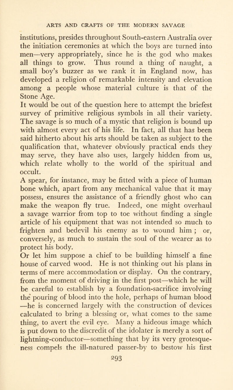 institutions, presides throughout South-eastern Australia over the initiation ceremonies at which the boys are turned into men—very appropriately, since he is the god who makes all things to grow. Thus round a thing of naught, a small boy’s buzzer as we rank it in England now, has developed a religion of remarkable intensity and elevation among a people whose material culture is that of the Stone Age. It would be out of the question here to attempt the briefest survey of primitive religious symbols in all their variety. The savage is so much of a mystic that religion is bound up with almost every act of his life. In fact, all that has been said hitherto about his arts should be taken as subject to the qualification that, whatever obviously practical ends they may serve, they have also uses, largely hidden from us, which relate wholly to the world of the spiritual and occult. A spear, for instance, may be fitted with a piece of human bone which, apart from any mechanical value that it may possess, ensures the assistance of a friendly ghost who can make the weapon fly true. Indeed, one might overhaul a savage warrior from top to toe without finding a single article of his equipment that was not intended so much to frighten and bedevil his enemy as to wound him ; or, conversely, as much to sustain the soul of the wearer as to protect his body. Or let him suppose a chief to be building himself a fine house of carved wood. He is not thinking out his plans in terms of mere accommodation or display. On the contrary, from the moment of driving in the first post—which he will be careful to establish by a foundation-sacrifice involving the pouring of blood into the hole, perhaps of human blood —he is concerned largely with the construction of devices calculated to bring a blessing or, what comes to the same thing, to avert the evil eye. Many a hideous image which is put down to the discredit of the idolater is merely a sort of lightning-conductor—something that by its very grotesque¬ ness compels the ill-natured passer-by to bestow his first