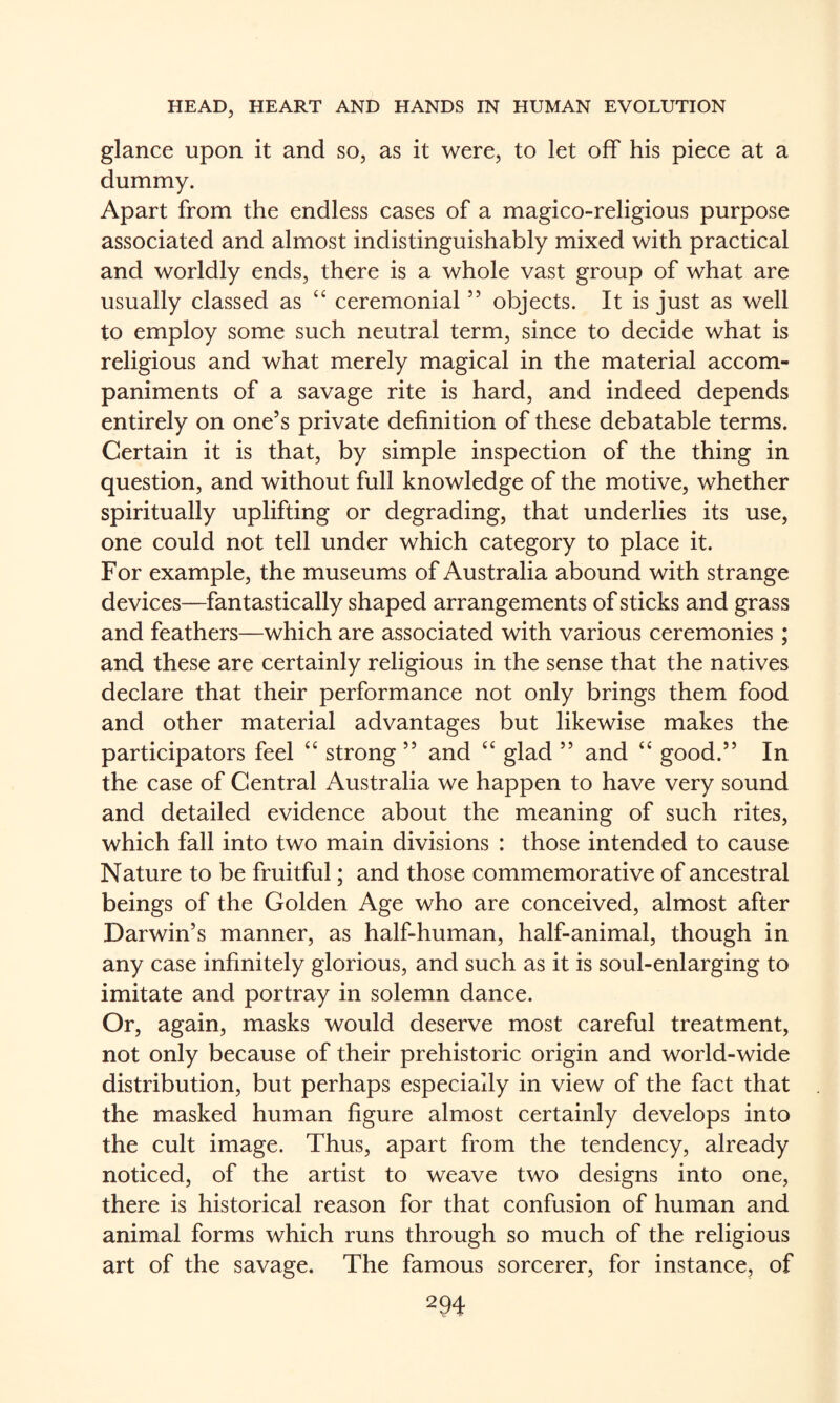 glance upon it and so, as it were, to let off his piece at a dummy. Apart from the endless cases of a magico-religious purpose associated and almost indistinguishably mixed with practical and worldly ends, there is a whole vast group of what are usually classed as “ ceremonial ” objects. It is just as well to employ some such neutral term, since to decide what is religious and what merely magical in the material accom¬ paniments of a savage rite is hard, and indeed depends entirely on one’s private definition of these debatable terms. Certain it is that, by simple inspection of the thing in question, and without full knowledge of the motive, whether spiritually uplifting or degrading, that underlies its use, one could not tell under which category to place it. For example, the museums of Australia abound with strange devices—fantastically shaped arrangements of sticks and grass and feathers—which are associated with various ceremonies; and these are certainly religious in the sense that the natives declare that their performance not only brings them food and other material advantages but likewise makes the participators feel “ strong ” and “ glad ” and “ good.” In the case of Central Australia we happen to have very sound and detailed evidence about the meaning of such rites, which fall into two main divisions : those intended to cause Nature to be fruitful; and those commemorative of ancestral beings of the Golden Age who are conceived, almost after Darwin’s manner, as half-human, half-animal, though in any case infinitely glorious, and such as it is soul-enlarging to imitate and portray in solemn dance. Or, again, masks would deserve most eareful treatment, not only because of their prehistoric origin and world-wide distribution, but perhaps especially in view of the fact that the masked human figure almost certainly develops into the cult image. Thus, apart from the tendency, already noticed, of the artist to weave two designs into one, there is historical reason for that confusion of human and animal forms which runs through so much of the religious art of the savage. The famous sorcerer, for instance, of