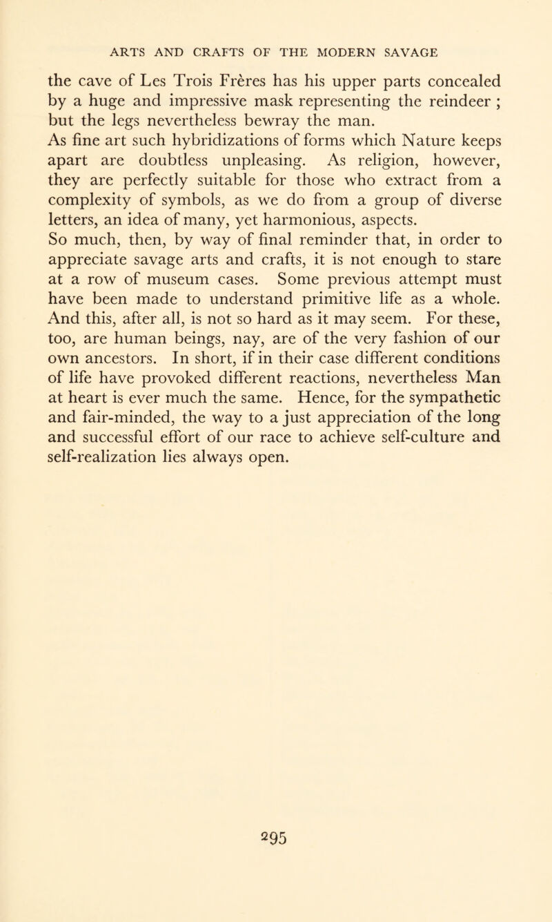 the cave of Les Trois Freres has his upper parts concealed by a huge and impressive mask representing the reindeer ; but the legs nevertheless bewray the man. As fine art such hybridizations of forms which Nature keeps apart are doubtless unpleasing. As religion, however, they are perfectly suitable for those who extract from a complexity of symbols, as we do from a group of diverse letters, an idea of many, yet harmonious, aspects. So much, then, by way of final reminder that, in order to appreciate savage arts and crafts, it is not enough to stare at a row of museum cases. Some previous attempt must have been made to understand primitive life as a whole. And this, after all, is not so hard as it may seem. For these, too, are human beings, nay, are of the very fashion of our own ancestors. In short, if in their case different conditions of life have provoked different reactions, nevertheless Man at heart is ever much the same. Hence, for the sympathetic and fair-minded, the way to a just appreciation of the long and successful effort of our race to achieve self-culture and self-realization lies always open.