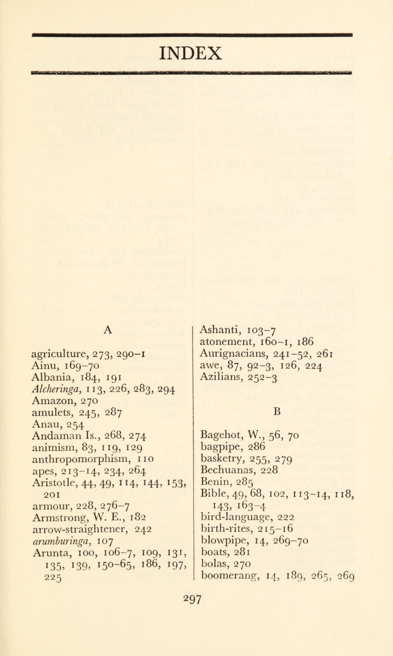 INDEX A agriculture, 273, 290-1 Ainu, 169-70 Albania, 184, 191 Alcheringa, 113, 226, 283, 294 Amazon, 270 amulets, 245, 287 Anau, 254 Andaman Is., 268, 274 animism, 83, 119, 129 anthropomorphism, no apes, 213-14, 234, 264 Aristotle, 44, 49, 114, 144, 153, 201 armour, 228, 276-7 Armstrong, W. E., 182 arrow-straightener, 242 arimburinga, 107 Arunta, 100, 106-7, ^^9? 135. 139. 150-65. 166, 197, 225 Ashanti, 103-7 atonement, 160-1, 186 Aurignacians, 241-52, 261 awe, 87, 92-3, 126, 224 Azilians, 252-3 B Bagehot, W., 56, 70 bagpipe, 286 basketry, 255, 279 Bechuanas, 228 Benin, 285 Bible, 49, 68, 102, 113-14, 118, .143.163-4 bird-language, 222 birth-rites, 215-16 blowpipe, 14, 269-70 boats, 281 bolas, 270 boomerang, 14, 189, 265, 269