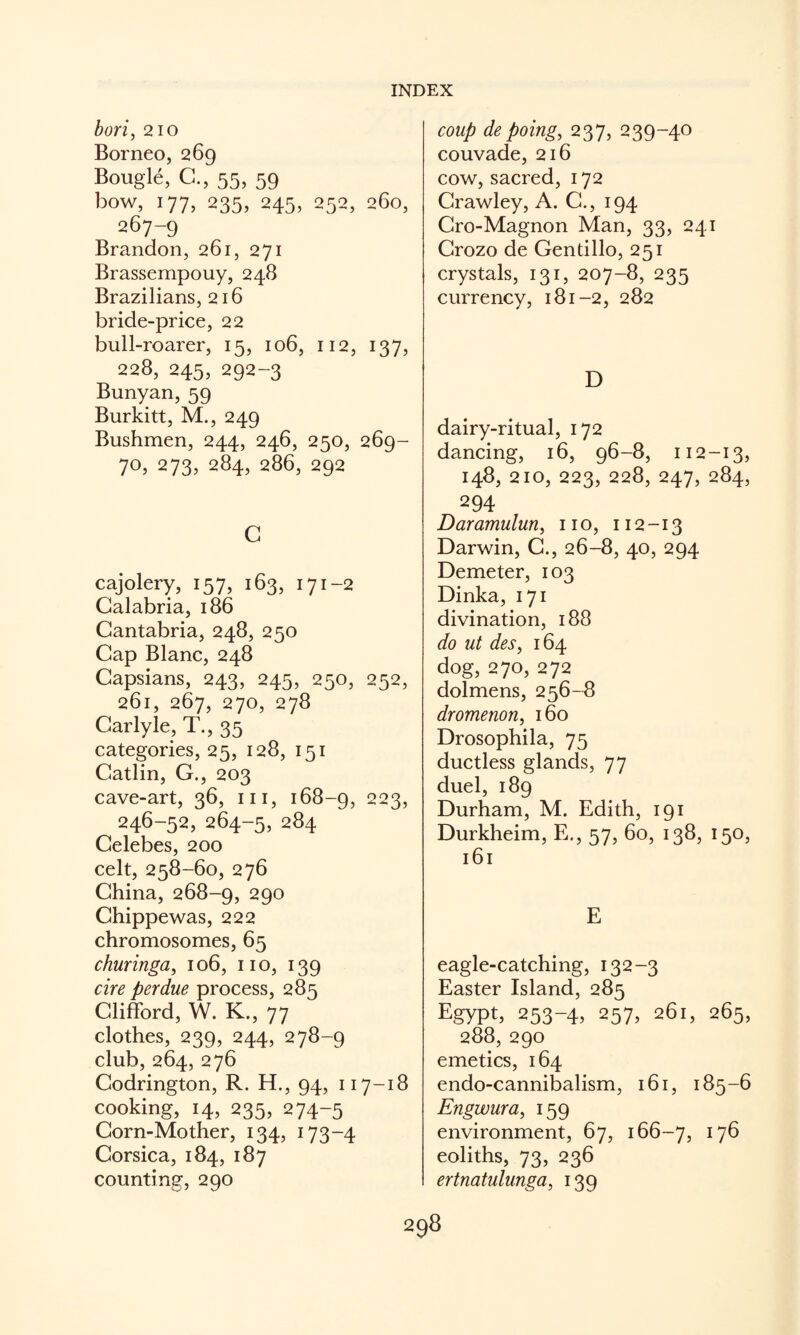 bori, 210 Borneo, 269 Bougie, C., 55, 59 how, 177, 235, 245, 252, 260, 267-9 Brandon, 261, 271 Brassempouy, 248 Brazilians, 216 bride-price, 22 bull-roarer, 15, 106, 112, 137, 228,245,292-3 Bunyan, 59 Burkitt, M., 249 Bushmen, 244, 246, 250, 269- 70,273,284,286,292 c cajolery, 157, 163, 171-2 Calabria, i86 Cantabria, 248, 250 Cap Blanc, 248 Capsians, 243, 245, 250, 252, 261, 267, 270, 278 Carlyle, T., 35 categories, 25, 128, 151 Catlin, G., 203 cave-art, 36, iii, 168-Q, 223, 246-52,264-5,284 Celebes, 200 celt, 258-60, 276 China, 268-9, 290 Chippewas, 222 chromosomes, 65 churinga, 106, no, 139 cire perdue process, 285 Clififord, W. K., 77 clothes, 239, 244, 278-9 club, 264, 276 Codrington, R. H., 94, 117-18 cooking, 14, 235, 274-5 Corn-Mother, 134, 173-4 Corsica, 184, 187 counting, 290 coup de poing^ 237, 239-40 couvade, 216 cow, sacred, 172 Crawley, A. C., 194 Cro-Magnon Man, 33, 241 Crozo de Gentillo, 251 crystals, 131, 207-8, 235 currency, 181-2, 282 D dairy-ritual, 172 dancing, 16, 96-8, 112-13, 148, 210, 223, 228, 247, 284, 294 Daramuluriy no, 112-13 Darwin, G., 26-8, 40, 294 Demeter, 103 Dinka, 171 divination, 188 do ut deSy 164 dog, 270, 272 dolmens, 256-8 dromenon, 160 Drosophila, 75 ductless glands, 77 duel, 189 Durham, M. Edith, 191 Durkheim, E,, 57, 60, 138, 150, 161 E eagle-catching, 132-3 Easter Island, 285 Egypt, 253-4, 257, 261, 265, 288, 290 emetics, 164 endo-cannibalism, 161, 185-6 Engwura, 159 environment, 67, 166-7, eoliths, 73, 236 ertnatulunga, 139