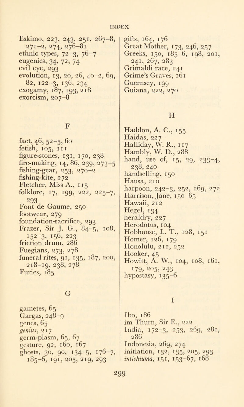 Eskimo, 223, 243, 251, 267-8, 271-2, 274, 276-81 ethnic types, 72-3, 76-7 eugenics, 34, 72, 74 evil eye, 293 evolution, 13, 20, 26, 40-2, 69, 82,122-3,136,234 exogamy, 187, 193, 218 exorcism, 207-8 F fact, 46, 52-5, 60 fetish, 105, III figure-stones, 131, 170, 238 fire-making, 14, 86, 239, 273-5 fishing-gear, 253, 270-2 fishing-kite, 272 Fletcher, Miss A., 115 folklore, 17, 199, 222, 225-7, 293 Font de Gaume, 250 footwear, 279 foundation-sacrifice, 293 Frazer, Sir J, G., 84-5, 108, .152-3.156,223 friction drum, 286 Fuegians, 273, 278 funeral rites, 91, 135, 187, 200, 218-19,238,278 Furies, 185 G gametes, 65 Gargas, 248-9 genes, 65 genius, 217 germ-plasm, 65, 67 gesture, 92, 160, 167 ghosts, 30, 90, 134-5, 176-7, 185-6, 191, 205, 219, 293 gifts, 164, 176 Great Mother, 173, 246, 257 Greeks, 150, 185-6, 198, 201, 241,267,283 Grimaldi race, 241 Grime’s Gi aves, 261 Guernsey, 199 Guiana, 222, 270 H Haddon, A. C., 155 Haidas, 227 Halliday, W. R., 117 Hambly, W. D., 288 hand, use of, 15, 29, 233-4, 238, 240 handselling, 150 Hausa, 210 harpoon, 242-3, 252, 269, 272 Harrison, Jane, 150-65 Hawaii, 212 Hegel, 134 heraldry, 227 Herodotus, 104 Hobhouse, L. T., 128, 151 Homer, 126, 179 Honolulu, 212, 252 Flooker, 45 Howitt, A. W., 104, 108, 161, 179, 205, 243 hypostasy, 135-6 I Ibo, 186 im Thurn, Sir E., 222 India, 172-3, 253, 269, 281, 286 Indonesia, 269, 274 initiation, 132, 135, 205, 293 intichiuma, 151, 153-67, 168