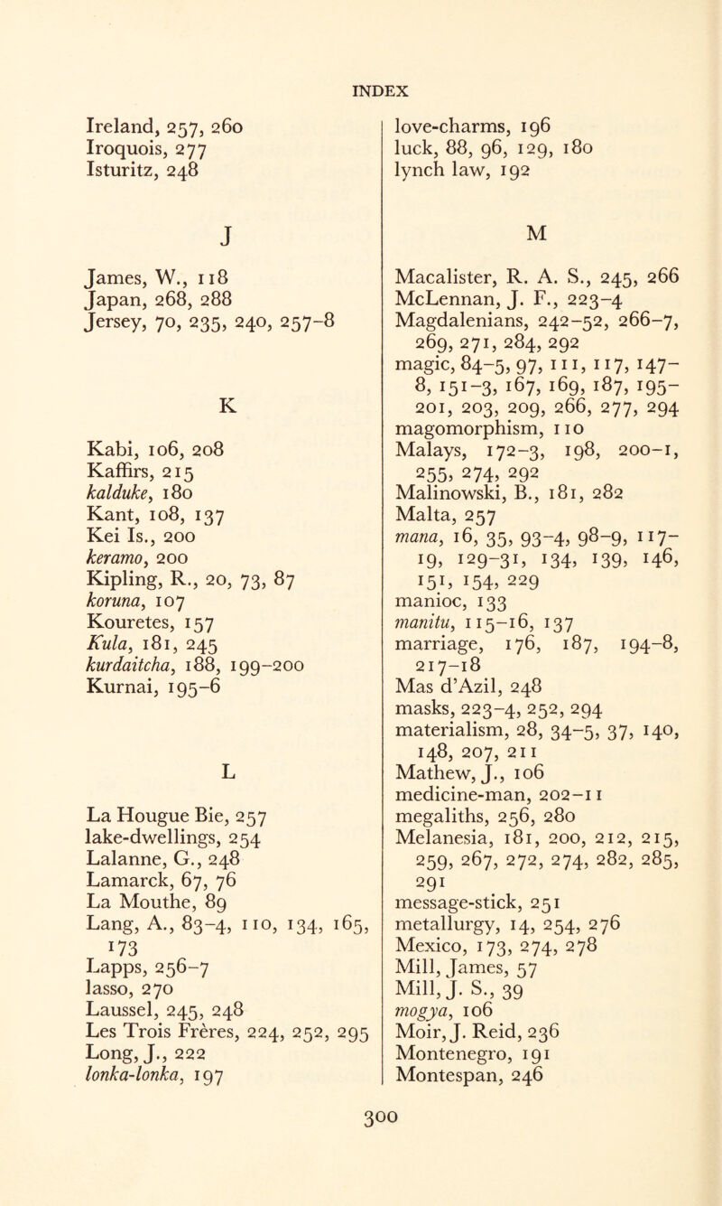 Ireland, 257, 260 Iroquois, 277 Isturitz, 248 j James, W., 118 Japan, 268, 288 Jersey, 70, 235, 240, 257-8 K Kabi, 106, 208 Kaffirs, 215 kalduke, i8o Kant, 108, 137 Kei Is., 200 keramo^ 200 Kipling, R., 20, 73, 87 koruna, 107 Kouretes, 157 Kula, 181, 245 kurdaitcha, 188, 199-200 Kurnai, 195-6 L La Hougue Bie, 257 lake-dv/ellings, 254 Lalanne, G., 248 Lamarck, 67, 76 La Mouthe, 89 Lang, A., 83-4, no, 134, 165, 173 Lapps, 256-7 lasso, 270 Laussel, 245, 248 Les Trois Freres, 224, 252, 295 Long, J., 222 lonka-lonka, 197 love-charms, 196 luck, 88, 96, 129, 180 lynch law, 192 M Macalister, R. A. S., 245, 266 McLennan, J. F., 223-4 Magdalenians, 242-52, 266-7, 269, 271, 284, 292 magic, 84-5, 97, in, 117, 147- 8, 151-3. 167, 169, 187, 195- 201, 203, 209, 266, 277, 294 magomorphism, no Malays, 172-3, 198, 200-1, 255, 274, 292 Malinowski, B., 181, 282 Malta, 257 mana, 16, 35, 93-4, 98-9, 117- iffi 129-3L 134. 139. 146, 15L 154. 229 manioc, 133 manitu, 115-16, 137 marriage, 176, 187, 194-8, 217-18 Mas d’Azil, 248 masks, 223-4, 252, 294 materialism, 28, 34-5, 37, 140, 148, 207, 211 Mathew, J., 106 medicine-man, 202-11 megaliths, 256, 280 Melanesia, 181, 200, 212, 215, 259,267,272,274,282,285, 291 message-stick, 251 metallurgy, 14, 254, 276 Mexico, 173, 274, 278 Mill, Tames, ^7 Mill,J. S.,39 mogya, 106 Moir, J. Reid, 236 Montenegro, 191 Montespan, 246