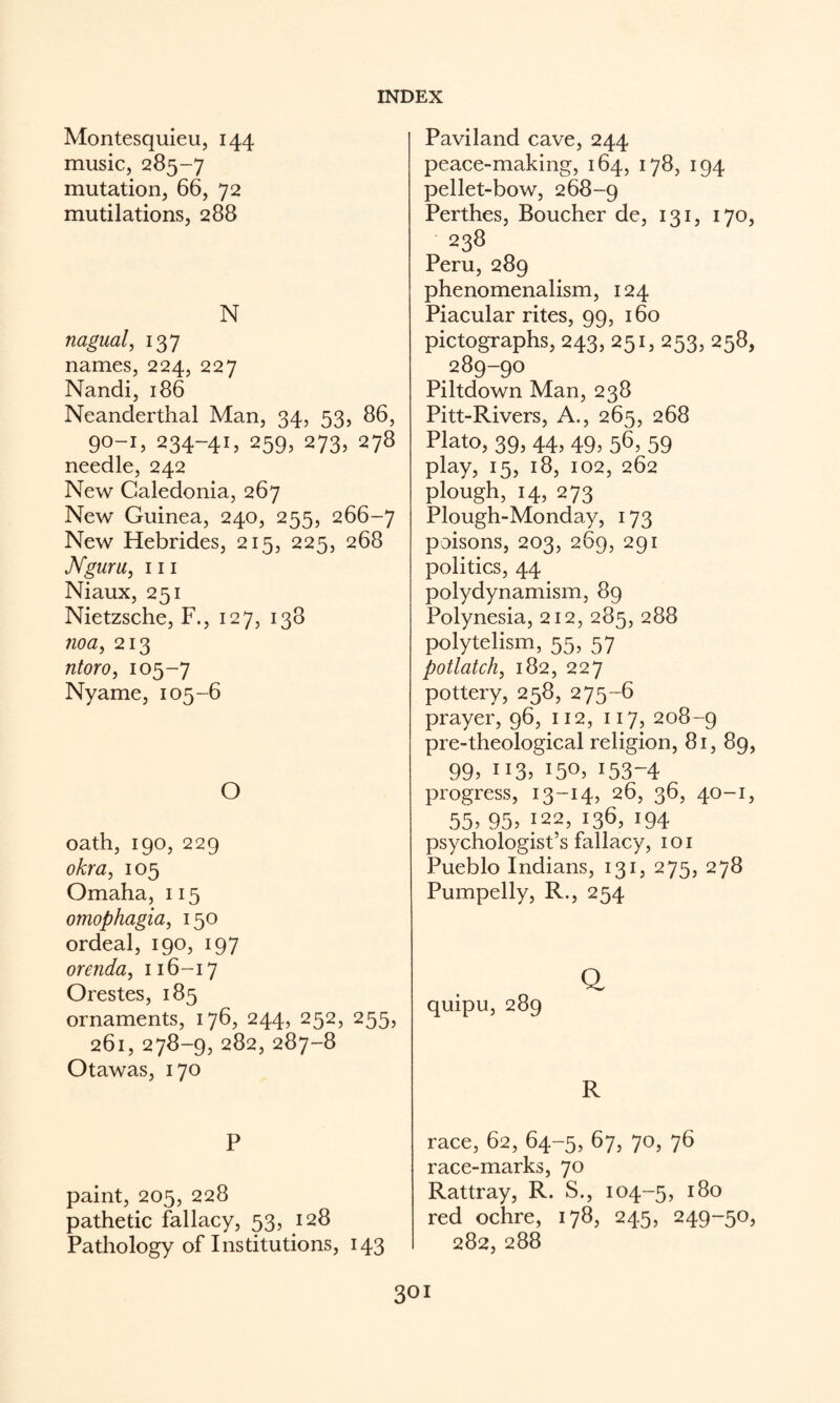 Montesquieu, 144 music, 285-7 mutation, 66, 72 mutilations, 288 N nagual, 137 names, 224, 227 Nandi, 186 Neanderthal Man, 34, 53, 86, 90-1,234-41,259,273,278 needle, 242 New Caledonia, 267 New Guinea, 240, 255, 266-7 New Hebrides, 215, 225, 268 JVguru, 111 Niaux, 251 Nietzsche, F., 127, 138 noa, 213 ntoro, 105-7 Nyame, 105-6 O oath, 190, 229 okra, 105 Omaha, 115 omophagia, 150 ordeal, 190, 197 orenda, 116-17 Orestes, 185 ornaments, 176, 244, 252, 255, 261, 278-9, 282, 287-8 Otawas, 170 P paint, 205, 228 pathetic fallacy, 53, 128 Pathology of Institutions, 143 Paviland cave, 244 peace-making, 164, 178, 194 pellet-bow, 268-9 Perthes, Boucher de, 131, 170, 238 Peru, 289 phenomenalism, 124 Piacular rites, 99, 160 pictographs, 243, 251, 253, 258, 289-90 Piltdown Man, 238 Pitt-Rivers, A., 265, 268 Plato, 39, 44,49, 56, 59 play, 15, 18, 102, 262 plough, 14, 273 Plough-Monday, 173 poisons, 203, 269, 291 politics, 44 polydynamism, 89 Polynesia, 212, 285, 288 polytelism, 55, 57 potlatch, 182, 227 pottery, 258, 275-6 prayer, 96, 112, 117, 208-9 pre-theological religion, 81, 89, 99, 113. 150. 153-4 progress, 13-14, 26, 36, 40-1, 55. 95. ;22, 136, 194 psychologist’s fallacy, i o i Pueblo Indians, 131, 275, 278 Pumpelly, R., 254 Q quipu, 289 R race, 62, 64-5, 67, 70, 76 race-marks, 70 Rattray, R. S., 104-5, red ochre, 178, 245, 249-50, 282, 288