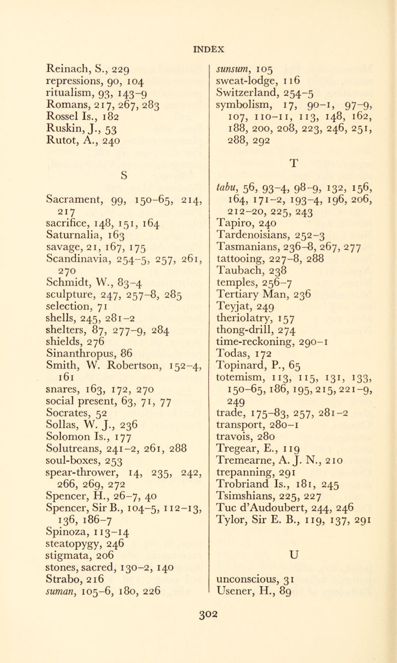 Reinach, S., 229 repressions, 90, 104 ritualism, 93, 143-9 Romans, 217, 267, 283 Rossel Is., 182 Ruskin, J., 53 Rutot, A., 240 S Sacrament, 99, 150-65, 214, 217 sacrifice, 148, 151, 164 Saturnalia, 163 savage, 21, 167, 175 Scandinavia, 254-5, 257, 261, 270 Schmidt, W., 83-4 sculpture, 247, 257-8, 285 selection, 71 shells, 245, 281-2 shelters, 87, 277-9, 284 shields, 276 Sinanthropus, 86 Smith, W. Robertson, 152-4, 161 snares, 163, 172, 270 social present, 63, 71, 77 Socrates, 52 Sollas, W. J., 236 Solomon Is., 177 Solutreans, 241-2, 261, 288 soul-boxes, 253 spear-thrower, 14, 235, 242, 266, 269, 272 Spencer, H., 26-7, 40 Spencer, SirB., 104-5, ^ 12-13, 136,186-7 Spinoza, 113-14 steatopygy, 246 stigmata, 206 stones, sacred, 130-2, 140 Strabo, 216 suman, 105-6, 180, 226 sunsum, 105 sweat-lodge, 116 Switzerland, 254-5 symbolism, 17, 90-1, 97-9, 107, iio-ii, 113, 148, 162, 188, 200, 208, 223, 246, 251, 288, 292 T tabu, 56, 93-4, 98-9, 132, 156, 164, 171-2, 193-4, 196, 206, 212-20, 225, 243 Tapiro, 240 Tardenoisians, 252-3 Tasmanians, 236-8, 267, 277 tattooing, 227-8, 288 Taubach, 238 temples, 256-7 Tertiary Man, 236 Teyjat, 249 theriolatry, 157 thong-drill, 274 time-reckoning, 290-1 Todas, 172 Topinard, P., 65 totemism, 113, 115, 131, 133, 150-65,186,195,215,221-9, 249 trade, 175-83, 257, 281-2 transport, 280-1 travois, 280 Tregear, E., 119 Tremearne, A. J. N., 210 trepanning, 291 Trobriand Is., 181, 245 Tsimshians, 225, 227 Tuc d’Audoubert, 244, 246 Tylor, Sir E. B., 119, 137, 291 U unconscious, 31 Usener, H., 89