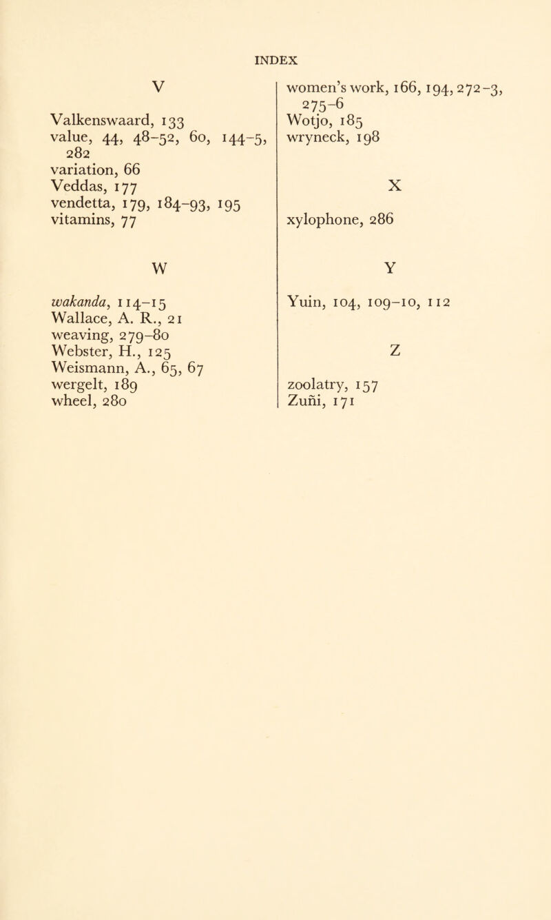 V Valkenswaard, 133 value, 44, 48-52, 60, 144-5, 282 variation, 66 Veddas, 177 vendetta, 179, 184-93, I95 vitamins, 77 W wakanda^ 114-15 Wallace, A. R., 21 weaving, 279-80 Webster, H., 125 Weismann, A., 65, 67 wergelt, 189 wheel, 280 women’s work, 166, 194, 272-3, 275-6 Wotjo, 185 wryneck, 198 X xylophone, 286 Y Yuin, 104, 109-10, 112 Z zoolatry, 157 Zufii, 171