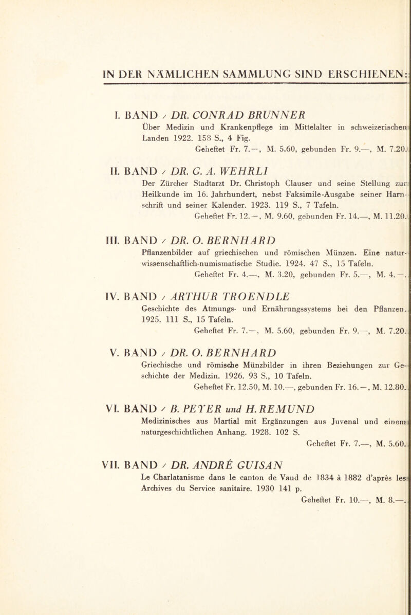 IN DER NÄMLICHEN SAMMLUNG SIND ERSCHIENEN: I. BAND / DR. CONRAD BRUNNER Über Medizin und Krankenpflege im Mittelalter in schweizerischen Landen 1922. 158 S., 4 Fig. Geheftet Fr. 7. — , M. 5.60, gebunden Fr. 9.—, M. 7.20. II. BAND / DR. G. A. WEHRL1 Der Zürcher Stadtarzt Dr. Christoph Clauser und seine Stellung zur Heilkunde im 16. Jahrhundert, nebst Faksimile-Ausgabe seiner Harn¬ schrift und seiner Kalender. 1923. 119 S., 7 Tafeln. Geheftet Fr. 12. — , M. 9.60, gebunden Fr. 14.—, M. 11.20. III. BAND / DR. O. BERNHARD Pflanzenbilder auf griechischen und römischen Münzen. Eine natur- wissenschaftlich-numismatische Studie. 1924. 47 S., 15 Tafeln. Geheftet Fr. 4.—, M. 3.20, gebunden Fr. 5.—, M. 4. — . IV. BAND / ARTHUR TROENDLE Geschichte des Atmungs- und Ernährungssystems bei den Pflanzen. 1925. 111 S., 15 Tafeln. Geheftet Fr. 7. —, M. 5.60, gebunden Fr. 9.—, M. 7.20. V. BAND / DR. O. BERNHARD Griechische und römische Münzbilder in ihren Beziehungen zur Ge¬ schichte der Medizin. 1926. 93 S., 10 Tafeln. Geheftet Fr. 12.50, M. 10.—, gebunden Fr. 16. —, M. 12.80. VI. BAND / B. PETER und H.REMUND Medizinisches aus Martial mit Ergänzungen aus Juvenal und einem naturgeschichtlichen Anhang. 1928. 102 S. Geheftet Fr. 7.—, M. 5.60. VII. BAND / DR. ANDRE GUISAN Le Charlatanisme dans le canton de Vaud de 1834 ä 1882 d’apres les Archives du Service sanitaire. 1930 141 p. Geheftet Fr. 10.—, M. 8.—.