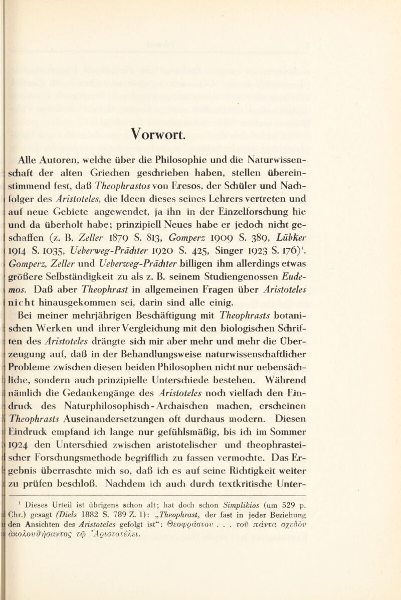 Vorwort. Alle Autoren, welche über die Philosophie und die Naturwissen¬ schaft der alten Griechen geschrieben haben, stellen überein¬ stimmend fest, daß Theophrastosyon Eresos, der Schüler und Nach¬ folger des Aristoteles, die Ideen dieses seines Lehrers vertreten und auf neue Gebiete angewendet, ja ihn in der Einzelforschung hie und da überholt habe; prinzipiell Neues habe er jedoch nicht ge¬ schaffen (z. B. Zeller 1879 S. 813, Gomperz 1909 S. 389» Lübker 194 S. 1035, Ueberweg-Präditer 1920 S. 425, Singer 1923 S. I76)* 1. Gomperz, Zeller und Ueberweg-Präditer billigen ihm allerdings etwas größere Selbständigkeit zu als z. B. seinem Studiengenossen Eude- mos. Daß aber Theophrast in allgemeinen Fragen über Aristoteles nicht hinausgekommen sei, darin sind alle einig. Bei meiner mehrjährigen Beschäftigung mit Theophrasts botani- I sehen Werken und ihrer Vergleichung mit den biologischen Schrif¬ ten des Aristoteles drängte sich mir aber mehr und mehr die Über- |i zeugung auf, daß in der Behandlungsweise naturwissenschaftlicher ■ Probleme zwischen diesen beiden Philosophen nicht nur nebensäch¬ liche, sondern auch prinzipielle Unterschiede bestehen. Während nämlich die Gedankengänge des Aristoteles noch vielfach den Ein¬ druck des Naturphilosophisch-Archaischen machen, erscheinen i Theophrasts Auseinandersetzungen oft durchaus modern. Diesen Eindruck empfand ich lange nur gefühlsmäßig, bis ich im Sommer 1924 den Unterschied zwischen aristotelischer und theophrastei- scher 1 orschungsmethode begrifflich zu fassen vermochte. Das Er¬ gebnis überraschte mich so, daß ich es auf seine Richtigkeit weiter zu prüfen beschloß. Nachdem ich auch durch textkritische Unter- 1 Dieses Urteil ist übrigens schon alt; hat doch schon Simplikios (um 529 p. 1 Chr.) gesagt (Diels 1882 S. 789 Z. 1): „Theophrast, der fast in jeder Beziehung den Ansichten des Aristoteles gefolgt ist“: (Aeocpodcizov . . . zov Jtdvza o%s<)öv aKokovi)rjoavzog zq> ’Aoigtozeäei.