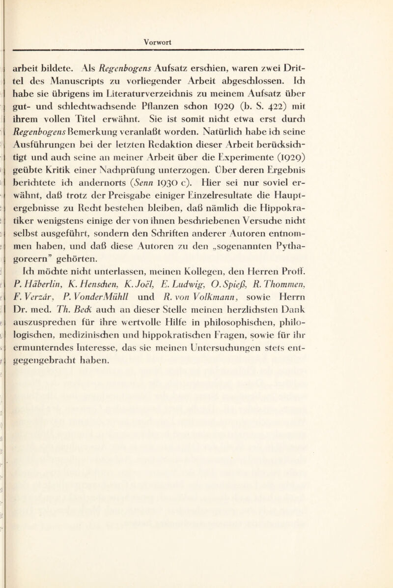 arbeit bildete. \ls Regenbogens Aufsatz erschien, waren zwei Drit¬ tel des Manuscripts zu vorliegender Arbeit abgeschlossen. Ich habe sie übrigens im Literaturverzeichnis zu meinem Aufsatz über gut- und schlechtwachsende Pflanzen schon 1929 (b. S. 422) mit ihrem vollen Titel erwähnt. Sie ist somit nicht etwa erst durch Regenbogens Bemerkung veranlaßt worden. Natürlidi habe ich seine Ausführungen bei der letzten Redaktion dieser Arbeit berücksich¬ tigt und auch seine an meiner Arbeit über die Experimente (1929) geübte Kritik einer Nachprüfung unterzogen. Über deren Ergebnis berichtete ich andernorts (Senn 193° c). Hier sei nur soviel er¬ wähnt, daß trotz der Preisgabe einiger Einzelresultate die Haupt¬ ergebnisse zu Recht bestehen bleiben, daß nämlich die Hippokra- tiker wenigstens einige der von ihnen beschriebenen Versuche nicht selbst ausgeführt, sondern den Schriften anderer Autoren entnom¬ men haben, und daß diese Autoren zu den „sogenannten Pytha- goreern” gehörten. Ich möchte nicht unterlassen, meinen Kollegen, den Herren Prolf. P. Häberlin, K. Hensdien, K. Joel, E. Ludwig, O. Spieß, R. Thommen, F. Verzär, P. VonderMühll und R. von Volkmann, sowie Herrn Dr. med. Th. Beck auch an dieser Stelle meinen herzlichsten Dank auszusprechen für ihre wertvolle Hilfe in philosophischen, philo¬ logischen, medizinischen und hippokratischen Fragen, sowie für ihr ermunterndes Interesse, das sie meinen Untersuchungen stets ent¬ gegengebracht haben.