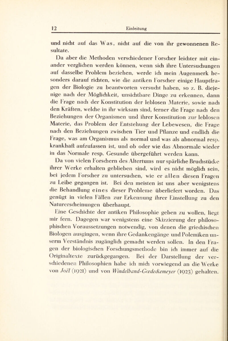 und nicht auf das Was, nidit auf die von ihr gewonnenen Re¬ sultate. Da aber die Methoden verschiedener Forscher leiditer mit ein¬ ander verglichen werden können, wenn sich ihre Untersudiungen auf dasselbe Problem beziehen, werde ich mein Augenmerk be¬ sonders darauf richten, wie die antiken Forscher einige Flauptfra- gen der Biologie zu beantworten versucht haben, so z. B. dieje¬ nige nach der Möglichkeit, unsichtbare Dinge zu erkennen, dann die Frage nach der Konstitution der leblosen Materie, sowie nach den Kräften, welche in ihr wirksam sind, ferner die Frage nadi den Beziehungen der Organismen und ihrer Konstitution zur leblosen Materie, das Problem der Entstehung der Lebewesen, die Frage nach den Beziehungen zwischen Tier und Pflanze und endlich die Frage, was am Organismus als normal und was als abnormal resp. krankhaft aufzufassen ist, und ob oder wie das Abnormale wieder in das Normale resp. Gesunde übergeführt werden kann. Da von vielen Forsdiern des Altertums nur spärliche Bruchstücke ihrer Werke erhalten geblieben sind, wird es nicht möglich sein, bei jedem Forsdier zu untersudien, wie er allen diesen Fragen zu Leibe gegangen ist. Bei den meisten ist uns aber wenigstens die Behandlung eines dieser Probleme überliefert worden. Das genügt in vielen Fällen zur Erkennung ihrer Einstellung zu den Naturerscheinungen überhaupt. Eine Gesdiidite der antiken Philosophie geben zu wollen, liegt mir fern. Dagegen war wenigstens eine Skizzierung der philoso¬ phischen Voraussetzungen notwendig, von denen die griechischen Biologen ausgingen, wenn ihre Gedankengänge und Polemiken un- serrn Verständnis zugänglich gemacht werden sollen, in den Fra¬ gen der biologisdien Forschungsmethode bin ich immer auf die Originaltexte zurüdcgegangen. Bei der Darstellung der ver¬ schiedenen Philosophien habe ich midi vorwiegend an die Werke von Joel (1921) und von Windelband-Gcedediemeyer (1923) gehalten.