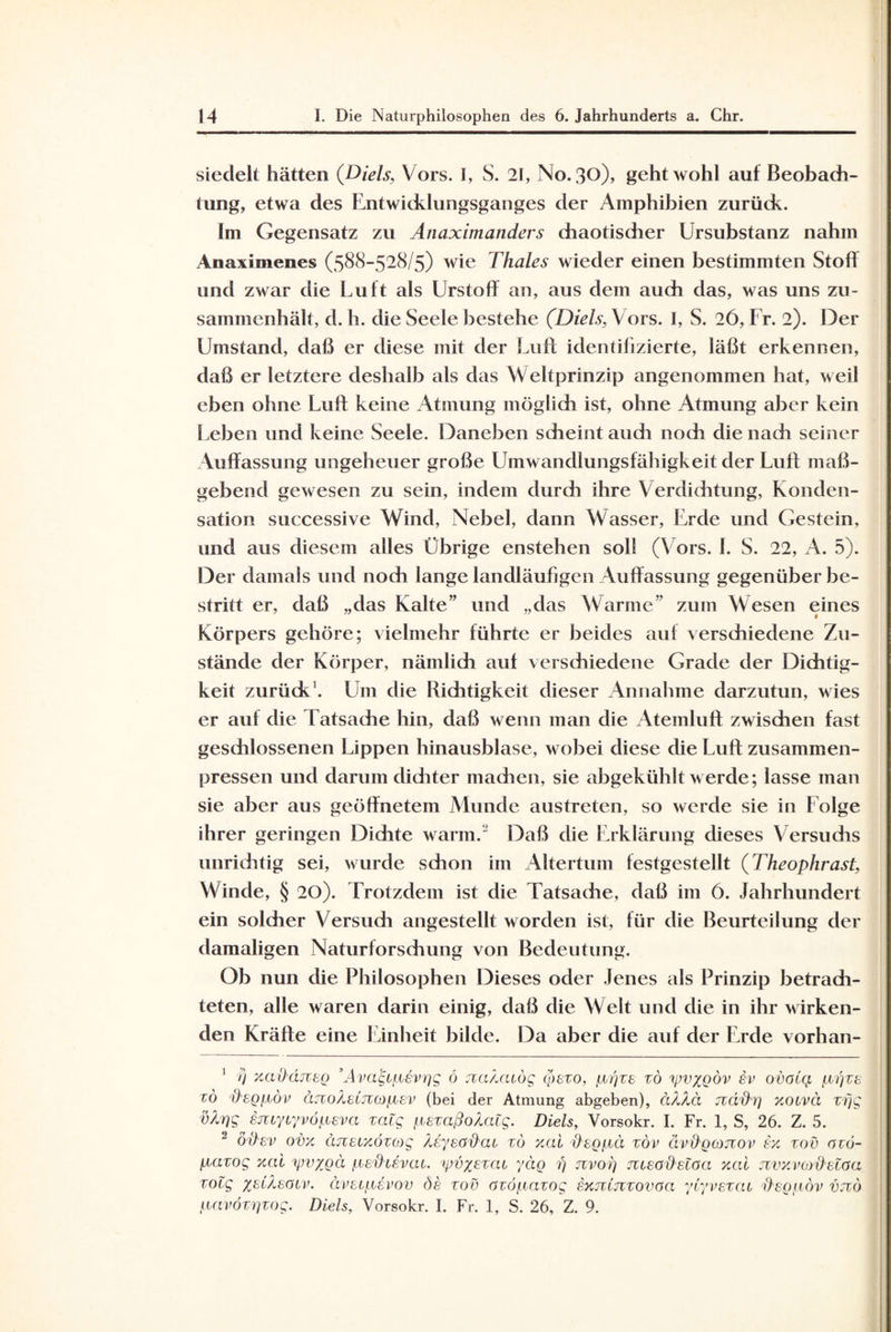 siedelt hätten (Diels, Vors. I, S. 21, No. 30), geht wohl auf Beobach¬ tung, etwa des Entwicklungsganges der Amphibien zurück. im Gegensatz zu Anaximanders chaotischer Ursubstanz nahm Anaximenes (588-528/5) wie Thaies wieder einen bestimmten Stoff und zwar die Luft als Urstoff an, aus dem auch das, was uns zu¬ sammenhält, d. h. die Seele bestehe (Diels, Vors. I, S. 26, Fr. 2). Der Umstand, daß er diese mit der Luft identifizierte, läßt erkennen, daß er letztere deshalb als das Weltprinzip angenommen hat, weil eben ohne Luft keine Atmung möglich ist, ohne Atmung aber kein Leben und keine Seele. Daneben scheint auch noch die nach seiner Auffassung ungeheuer große Umwandlungsfähigkeit der Luft maß¬ gebend gewesen zu sein, indem durch ihre Verdichtung, Konden¬ sation successive Wind, Nebel, dann Wasser, Erde und Gestein, und aus diesem alles Übrige enstehen soll (Vors. 1. S. 22, A. 5). Der damals und noch lange landläufigen Auffassung gegenüber be¬ stritt er, daß „das Kalte” und „das Warme” zum Wesen eines Körpers gehöre; vielmehr führte er beides auf verschiedene Zu¬ stände der Körper, nämlich auf verschiedene Grade der Dichtig¬ keit zurück1 2. Um clie Richtigkeit dieser Annahme darzutun, wies er auf die Tatsache hin, daß wenn man die Atemluft zwischen fast geschlossenen Lippen hinausblase, wobei diese die Luft zusammen¬ pressen und darum dichter machen, sie abgekühlt werde; lasse man sie aber aus geöffnetem Muncle austreten, so werde sie in Folge ihrer geringen Dichte warm. Daß die Erklärung dieses Versuchs unrichtig sei, wurde schon im Altertum festgestellt (Theophrast, Winde, § 20). Trotzdem ist die Tatsache, daß im 6. Jahrhundert ein solcher Versuch angestellt worden ist, für die Beurteilung der damaligen Naturforschung von Bedeutung. Ob nun die Philosophen Dieses oder Jenes als Prinzip betrach¬ teten, alle waren darin einig, daß die Welt und die in ihr wirken¬ den Kräfte eine Einheit bilde. Da aber die auf der Erde vorhan- 1 /} xaüäjTto ’Ava&iievgg ö xa/juog coezo, Uji'izb tö yjv%gov £i> ovola ijbrjze tö degfwv äjzoAeCjuoiiev (bei der Atmung abgeben), äXXä ttäftr) xouvci vfjg vX'iqg §juyr/vöfieva zalg ^ezaßoXaig. Diels, Vorsokr. I. Fr. 1, S, 26. Z. 5. 2 öhev ovx änBtxözog Xeyeöhcu zu xai d'sg/.iä zöv ävO'gojzov ex. zov özö- fiazog xai 1pv%gä /nefHövcu. tpvxBzcu yctg 7) nvog jueadetaa xai jzvxvoj'd'elaa zolg zsiXsotv. ävsLfievov de zov azöf.iazog sxjzljzzovgci ylyvezcu ftegfi-öv vjzö (uivözijzog. Diels, Vorsokr. I. Fr. 1, S. 26, Z. 9.