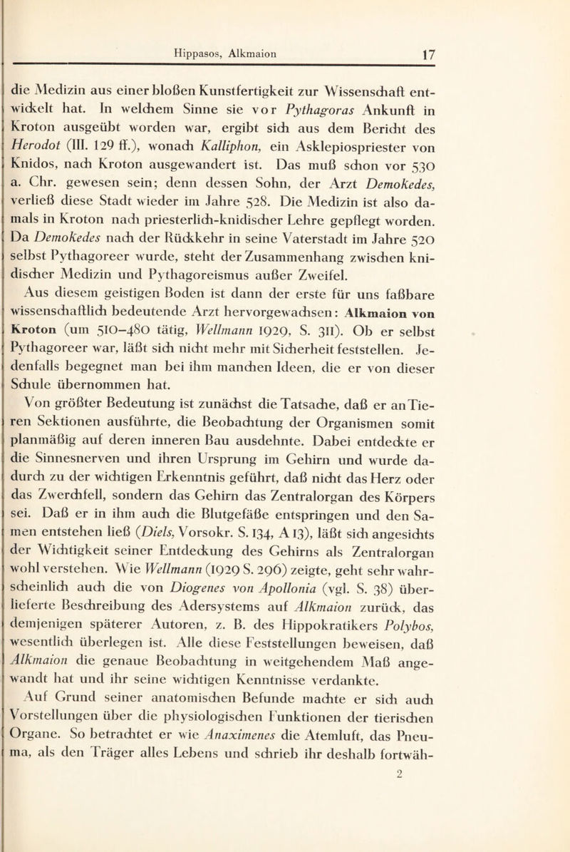 die Medizin aus einer bloßen Kunstfertigkeit zur Wissenschaft ent¬ wickelt hat. In welchem Sinne sie vor Pythagoras Ankunft in Kroton ausgeübt worden war, ergibt sich aus dem Bericht des Herodot (III. 129 ft.), wonach Kalliphon, ein Asklepiospriester von Knidos, nach Kroton ausgewandert ist. Das muß schon vor 530 a. Chr. gewesen sein; denn dessen Sohn, der Arzt DemoKedes, verließ diese Stadt wieder im Jahre 528. Die Medizin ist also da¬ mals in Kroton nach priesterlich-knidischer Lehre gepflegt worden. Da Demokedes nach der Rückkehr in seine Vaterstadt im Jahre 520 selbst Pythagoreer wurde, steht der Zusammenhang zwischen kni- discher Medizin und Pythagoreismus außer Zweifel. Aus diesem geistigen Boden ist dann der erste für uns faßbare wissenschaftlich bedeutende Arzt hervorgewachsen: Alkmaion von Kroton (um 510-480 tätig, Wellmann IQ2Q, S. 311). Ob er selbst Pythagoreer war, läßt sich nicht mehr mit Sicherheit feststellen. Je¬ denfalls begegnet man bei ihm manchen Ideen, die er von dieser Schule übernommen hat. Von größter Bedeutung ist zunächst die Tatsache, daß er an Tie¬ ren Sektionen ausführte, die Beobachtung der Organismen somit planmäßig auf deren inneren Bau ausdehnte. Dabei entdeckte er die Sinnesnerven und ihren Ursprung im Gehirn und wurde da¬ durch zu der wichtigen Erkenntnis geführt, daß nicht das Herz oder das Zwerchfell, sondern das Gehirn das Zentralorgan des Körpers sei. Daß er in ihm auch die Blutgefäße entspringen und den Sa¬ men entstehen ließ {Dieis, Vorsokr. S. 134, A13), läßt sich angesichts der Wichtigkeit seiner Entdeckung des Gehirns als Zentralorgan wohl verstehen. Wie Wellmann (IQ2Q S. 296) zeigte, geht sehr wahr¬ scheinlich auch die von Diogenes von Apollonia (vgl. S. 38) über¬ lieferte Beschreibung des Adersystems auf Alkmaion zurück, das demjenigen späterer Autoren, z. B. des Hippokratikers Polybos, wesentlich überlegen ist. Alle diese Feststellungen beweisen, daß Alkmaion die genaue Beobachtung in weitgehendem Maß ange¬ wandt hat und ihr seine wichtigen Kenntnisse verdankte. Auf Grund seiner anatomischen Befunde machte er sich auch Vorstellungen über die physiologischen Funktionen der tierischen Organe. So betrachtet er wie Anaximenes die Atemluft, das Pneu- ma, als den Träger alles Lebens und schrieb ihr deshalb fortwäh- 2