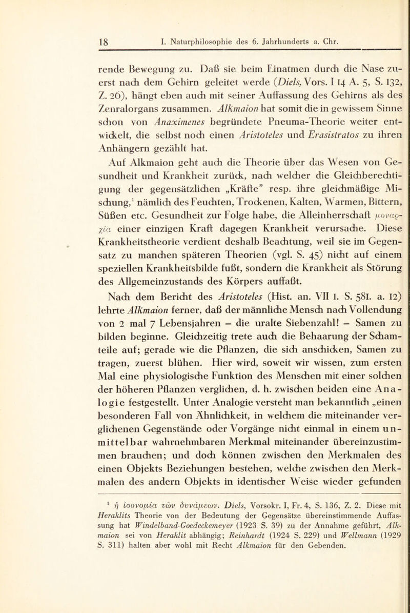 rende Bewegung zu. Daß sie beim Einatmen durch die Nase zu¬ erst nach dem Gehirn geleitet werde (Diels, Vors. I 14 A. 5> S. 132, Z. 26), hängt eben auch mit seiner Auffassung des Gehirns als des Zenralorgans zusammen. Alkmaion hat somit die in gewissem Sinne schon von Anaximenes begründete Pneuma-Theorie weiter ent¬ wickelt, die selbst noch einen Aristoteles und Erasistratos zu ihren Anhängern gezählt hat. Auf Alkmaion geht auch die Theorie über das Wesen von Ge¬ sundheit und Krankheit zurück, nach welcher die Gleichberechti¬ gung der gegensätzlichen „Kräfte” resp. ihre gleichmäßige Mi¬ schung,1 nämlich des Feuchten, Trockenen, Kalten, Warmen, Bittern, Süßen etc. Gesundheit zur Folge habe, die Alleinherrschaft: (juovag- %ta einer einzigen Kraft dagegen Krankheit verursache. Diese Krankheitstheorie verdient deshalb Beachtung, weil sie im Gegen¬ satz zu manchen späteren Theorien (vgl. S. 45) nicht auf einem speziellen Krankheitsbilde fußt, sondern die Krankheit als Störung des Allgemeinzustands des Körpers auffaßt. Nach dem Bericht des Aristoteles (Hist. an. VII I. S. 5^1. a. 12) lehrte Alkmaion ferner, daß der männliche Mensch nach Vollendung von 2 mal 7 Lebensjahren - die uralte Siebenzahl! - Samen zu bilden beginne. Gleichzeitig trete auch die Behaarung der Scham¬ teile auf; gerade wie die Pflanzen, die sich anschicken, Samen zu tragen, zuerst blühen. Hier wird, soweit wir wissen, zum ersten Mal eine physiologische Funktion des Menschen mit einer solchen der höheren Pflanzen verglichen, d. h. zwischen beiden eine Ana¬ logie festgestellt. Unter Analogie versteht man bekanntlich „einen besonderen Fall von Ähnlichkeit, in welchem die miteinander ver¬ glichenen Gegenstände oder Vorgänge nidit einmal in einem un¬ mittelbar wahrnehmbaren Merkmal miteinander übereinzustim¬ men brauchen; und doch können zwischen den Merkmalen des einen Objekts Beziehungen bestehen, welche zwischen den Merk¬ malen des andern Objekts in identischer Weise wieder gefunden 1 i) ioovofxia rcöv övvä/iiecov. Diels, Vorsokr. I, Fr. 4, S. 136, Z. 2. Diese mit Heraklits Theorie von der Bedeutung der Gegensätze übereinstimmende Auffas¬ sung hat Windelband-Goedeckemeyer (1923 S. 39) zu der Annahme geführt, Alk¬ maion sei von Heraklit abhängig; Reinhardt (1924 S. 229) und Wellmann (1929 S. 311) halten aber wohl mit Recht Alkmaion für den Gebenden.