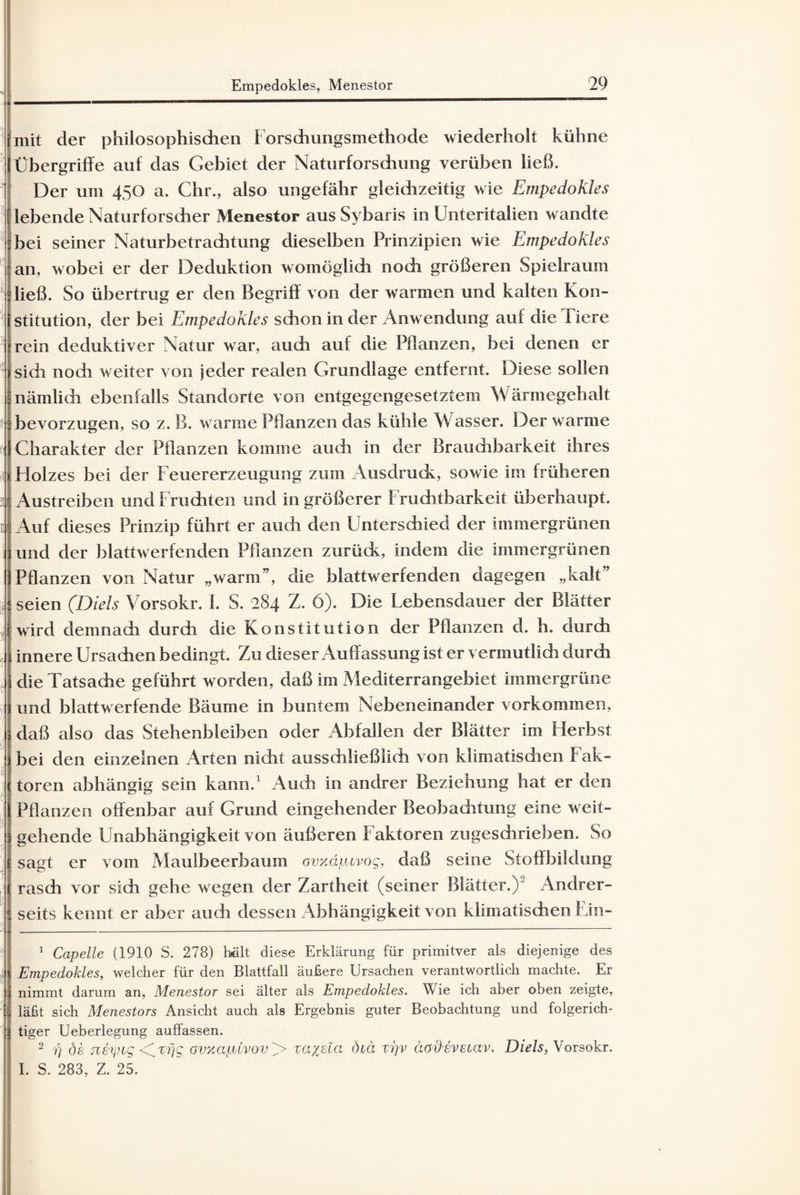 mit der philosophischen Forsdiungsmethode wiederholt kühne Übergriffe auf das Gebiet der Naturforschung verüben ließ. Der um 450 a. Chr., also ungefähr gleichzeitig wie Empedokles lebende Naturforscher Menestor aus Sybaris in Unteritalien wandte bei seiner Naturbetrachtung dieselben Prinzipien wie Empedokles an, wobei er der Deduktion womöglich noch größeren Spielraum ließ. So übertrug er den Begriff von der warmen und kalten Kon¬ stitution, der bei Empedokles schon in der Anwendung auf die Tiere rein deduktiver Natur war, audi auf die Pflanzen, bei denen er sich nodi weiter von jeder realen Grundlage entfernt. Diese sollen nämlidi ebenfalls Standorte von entgegengesetztem Wärmegehalt bevorzugen, so z. B. warme Pflanzen das kühle Wasser. Der warme Charakter der Pflanzen komme audr in der Brauchbarkeit ihres Holzes bei der Feuererzeugung zum Ausdrudv, sowie im früheren Austreiben und Fruchten und in größerer Fruchtbarkeit überhaupt. Auf dieses Prinzip führt er auch den Untersdiied der immergrünen und der blattwerfenden Pflanzen zurüdc, indem die immergrünen Pflanzen von Natur „warm”, die blattwerf enden dagegen „kalt’ seien (Diels Vorsokr. I. S. 284 Z. 6). Die Lebensdauer der Blätter wird demnach durch die Konstitution der Pflanzen d. h. durch innere Ursachen bedingt. Zu dieser Auffassung ist er vermutlich durch die Tatsache geführt worden, daß im Mediterrangebiet immergrüne und blattwerfende Bäume in buntem Nebeneinander verkommen, daß also das Stehenbleiben oder Abfallen der Blätter im Herbst bei den einzelnen Arten nicht ausschließlich von klimatischen Fak¬ toren abhängig sein kann.1 2 Audi in andrer Beziehung hat er den Pflanzen offenbar auf Grund eingehender Beobachtung eine weit¬ gehende Unabhängigkeit von äußeren Faktoren zugeschrieben. So sagt er vom Maulbeerbaum avxäptvog, daß seine Stoffbildung rasch vor sich gehe wegen der Zartheit (seiner Blätter.)' Andrer¬ seits kennt er aber auch dessen Abhängigkeit von klimatischen Ein- 1 Capelle (1910 S. 278) hält diese Erklärung für primitver als diejenige des Empedokles, welcher für den Blattfall äußere Ursachen verantwortlich machte. Er nimmt darum an, Menestor sei älter als Empedokles. Wie ich aber oben zeigte, läßt sich Menestors Ansicht auch als Ergebnis guter Beobachtung und folgerich¬ tiger Ueberlegung auffassen. 2 7) de jtfrpig <C.tfjg ovxapCvov^> xa%ela ötä vi]v aodevetav. Diels, Vorsokr. I. S. 283, Z. 25.