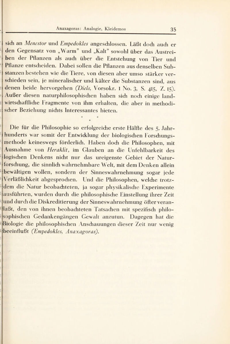 sich an Menestor und Empedokles angeschlossen. Läßt doch audi er den Gegensatz von „Warm” und „Kalt” sowohl über das Austrei¬ ben der Pflanzen als auch über die Entstehung von Tier und Pflanze entscheiden. Dabei sollen die Pflanzen aus denselben Sub¬ stanzen bestehen wie die Tiere, von diesen aber umso stärker ver¬ schieden sein, je mineralischer und kälter die Substanzen sind, aus denen beide hervorgehen (Diels, Vorsokr. I No. 3, S. 415, Z. 15). Außer diesen naturphilosophischen haben sich noch einige land¬ wirtschaftliche Fragmente von ihm erhalten, die aber in methodi¬ scher Beziehung nichts Interessantes bieten. * * * Die für die Philosophie so erfolgreiche erste Hälfte des 5. Jahr¬ hunderts war somit der Entwicklung der biologischen Forschungs¬ methode keineswegs förderlich. Haben dodi die Philosophen, mit Ausnahme von Heraklit, im Glauben an die Unfehlbarkeit des logischen Denkens nicht nur das ureigenste Gebiet der Natur¬ forschung, die sinnlich wahrnehmbare Welt, mit dem Denken allein bewältigen wollen, sondern der Sinneswahrnehmung sogar jede V erläßlichkeit abgesprochen. Und die Philosophen, welche trotz¬ dem die Natur beobachteten, ja sogar physikalisdie Experimente ausführten, wurden durch die philosophische Einstellung ihrer Zeit und durch die Diskreditierung der Sinneswahrnehmung öfter veran¬ laßt, den von ihnen beobachteten Tatsachen mit spezifisch philo¬ sophischen Gedankengängen Gewalt anzutun. Dagegen hat die Biologie die philosophischen Anschauungen dieser Zeit nur wenig beeinflußt (Empedokles, Anaxagoras).