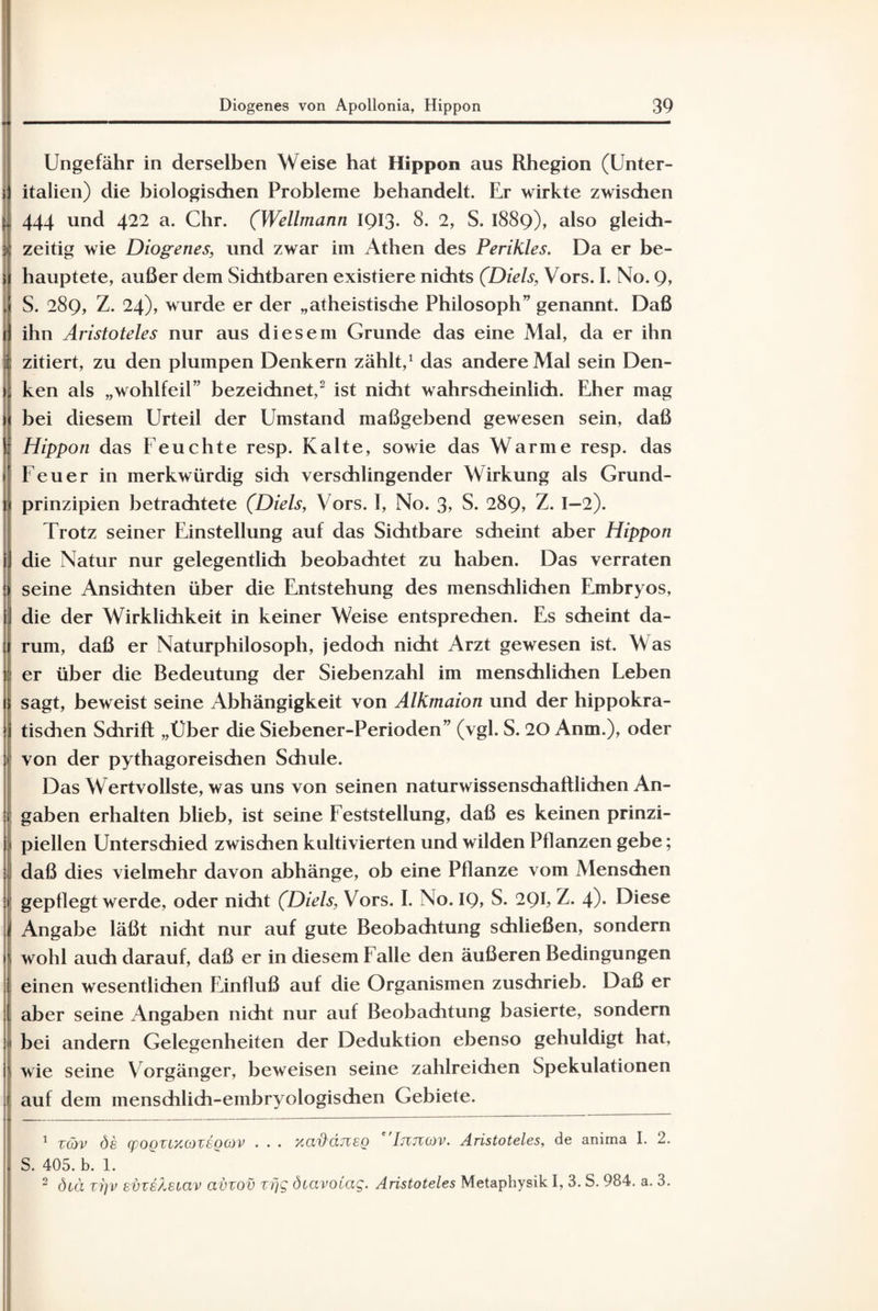 Ungefähr in derselben Weise hat Hippon aus Rhegion (Unter¬ italien) die biologischen Probleme behandelt. Er wirkte zwischen 444 und 422 a. Chr. (Wellmann 1913. 8. 2, S. 1889), also gleich¬ zeitig wie Diogenes, und zwar im Athen des Perikies. Da er be¬ hauptete, außer dem Sichtbaren existiere nichts (Diels, Vors. I. No. 9, S. 289, Z. 24), wurde er der „atheistische Philosoph” genannt. Daß ihn Aristoteles nur aus diesem Grunde das eine Mal, da er ihn ; zitiert, zu den plumpen Denkern zählt,1 das andere Mal sein Den¬ ken als „wohlfeil” bezeichnet,2 ist nicht wahrscheinlich. Eher mag bei diesem Urteil der Umstand maßgebend gewesen sein, daß Hippon das Feuchte resp. Kalte, sowie das Warme resp. das Feuer in merkwürdig sich verschlingender Wirkung als Grund¬ prinzipien betrachtete (Diels, Vors. I, No. 3> S. 289, Z. I—2). Trotz seiner Einstellung auf das Sichtbare scheint aber Hippon die Natur nur gelegentlich beobachtet zu haben. Das verraten seine Ansichten über die Entstehung des menschlichen Embryos, J die der Wirklichkeit in keiner Weise entsprechen. Es scheint da¬ rum, daß er Naturphilosoph, jedoch nicht Arzt gewesen ist. Was er über die Bedeutung der Siebenzahl im menschlichen Leben sagt, beweist seine Abhängigkeit von Alkmaion und der hippokra¬ tischen Schrift „Uber die Siebener-Perioden” (vgl. S. 20 Anm.), oder von der pythagoreischen Schule. Das Wertvollste, was uns von seinen naturwissenschaftlichen An- I gaben erhalten blieb, ist seine Feststellung, daß es keinen prinzi- 1 piellen Unterschied zwischen kultivierten und wilden Pflanzen gebe; daß dies vielmehr davon abhänge, ob eine Pflanze vom Menschen gepflegt werde, oder nicht (Diels, Vors. I. No. IQ, S. 2QI, Z. 4)* Diese 1 Angabe läßt nicht nur auf gute Beobachtung schließen, sondern wohl auch darauf, daß er in diesem Falle den äußeren Bedingungen einen wesentlichen Einfluß auf die Organismen zuschrieb. Daß er aber seine Angaben nicht nur auf Beobachtung basierte, sondern ’i bei andern Gelegenheiten der Deduktion ebenso gehuldigt hat, wie seine Vorgänger, beweisen seine zahlreichen Spekulationen auf dem menschlich-embryologischen Gebiete. 1 T(öv de q)OQUy.o)veoo)v . . . yadäneo ''Ijvjkov. Aristoteles, de anima I. 2. S. 405. b. 1. 2 dcä vi]v evxeleiav avzov zrjg diavoCag. Aristoteles Metaphysik I, 3. S. 984. a. 3.