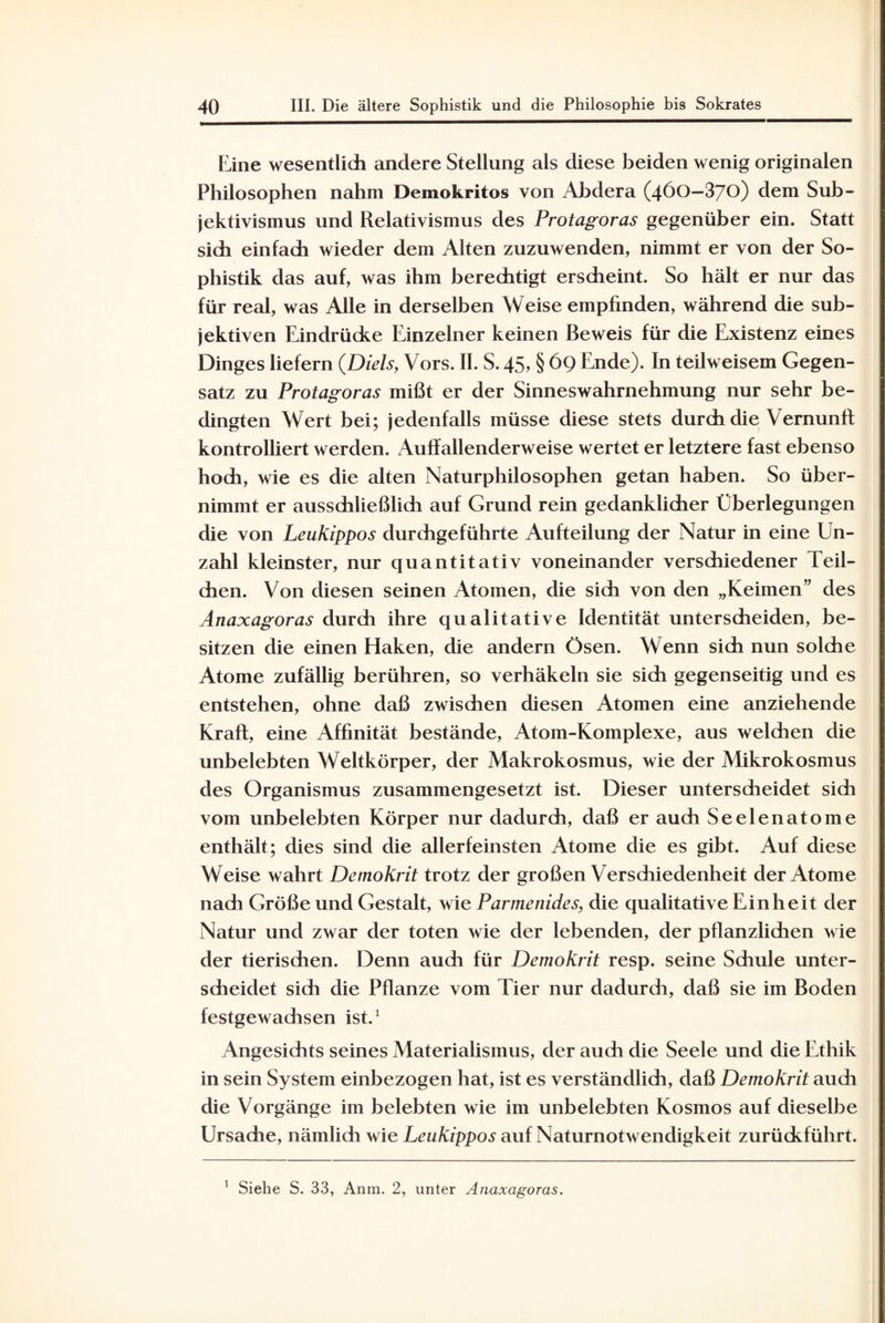 Eine wesentlich andere Stellung als diese beiden wenig originalen Philosophen nahm Demokritos von Abdera (460—370) dem Sub¬ jektivismus und Relativismus des Protagoras gegenüber ein. Statt sich einfach wieder dem Alten zuzuwenden, nimmt er von der So¬ phistik das auf, was ihm berechtigt erscheint. So hält er nur das für real, was Alle in derselben Weise empfinden, während die sub¬ jektiven Eindrücke Einzelner keinen Beweis für die Existenz eines Dinges liefern (Diels, Vors. II. S. 45? § 69 Ende). In teilweisem Gegen¬ satz zu Protagoras mißt er der Sinneswahrnehmung nur sehr be¬ dingten Wert bei; jedenfalls müsse diese stets durch die Vernunft kontrolliert werden. Auffallenderweise wertet er letztere fast ebenso hoch, wie es die alten Naturphilosophen getan haben. So über¬ nimmt er ausschließlidi auf Grund rein gedanklicher Überlegungen die von Leukippos durchgeführte Aufteilung der Natur in eine Un¬ zahl kleinster, nur quantitativ voneinander verschiedener Teil¬ chen. Von diesen seinen Atomen, die sich von den „Keimen” des Anaxagoras durch ihre qualitative Identität unterscheiden, be¬ sitzen die einen Haken, die andern Ösen. Wenn sich nun solche Atome zufällig berühren, so verhäkeln sie sich gegenseitig und es entstehen, ohne daß zwischen diesen Atomen eine anziehende Kraft, eine Affinität bestände, Atom-Komplexe, aus welchen die unbelebten Weltkörper, der Makrokosmus, wie der Mikrokosmus des Organismus zusammengesetzt ist. Dieser unterscheidet sich vom unbelebten Körper nur dadurch, daß er auch Seelenatome enthält; dies sind die allerfeinsten Atome die es gibt. Auf diese Weise wahrt Demokrit trotz der großen Verschiedenheit der Atome nach Größe und Gestalt, wie Parmenides, die qualitative Einheit der Natur und zwar der toten wie der lebenden, der pflanzlichen wie der tierischen. Denn auch für Demokrit resp. seine Schule unter¬ scheidet sich die Pflanze vom Tier nur dadurch, daß sie im Boden festgewachsen ist.1 Angesichts seines Materialismus, der auch die Seele und die Ethik in sein System einbezogen hat, ist es verständlich, daß Demokrit auch die Vorgänge im belebten wie im unbelebten Kosmos auf dieselbe Ursache, nämlich wie Leukippos auf Naturnotwendigkeit zurückführt. 1 Siehe S. 33, Anm. 2, unter Anaxagoras.