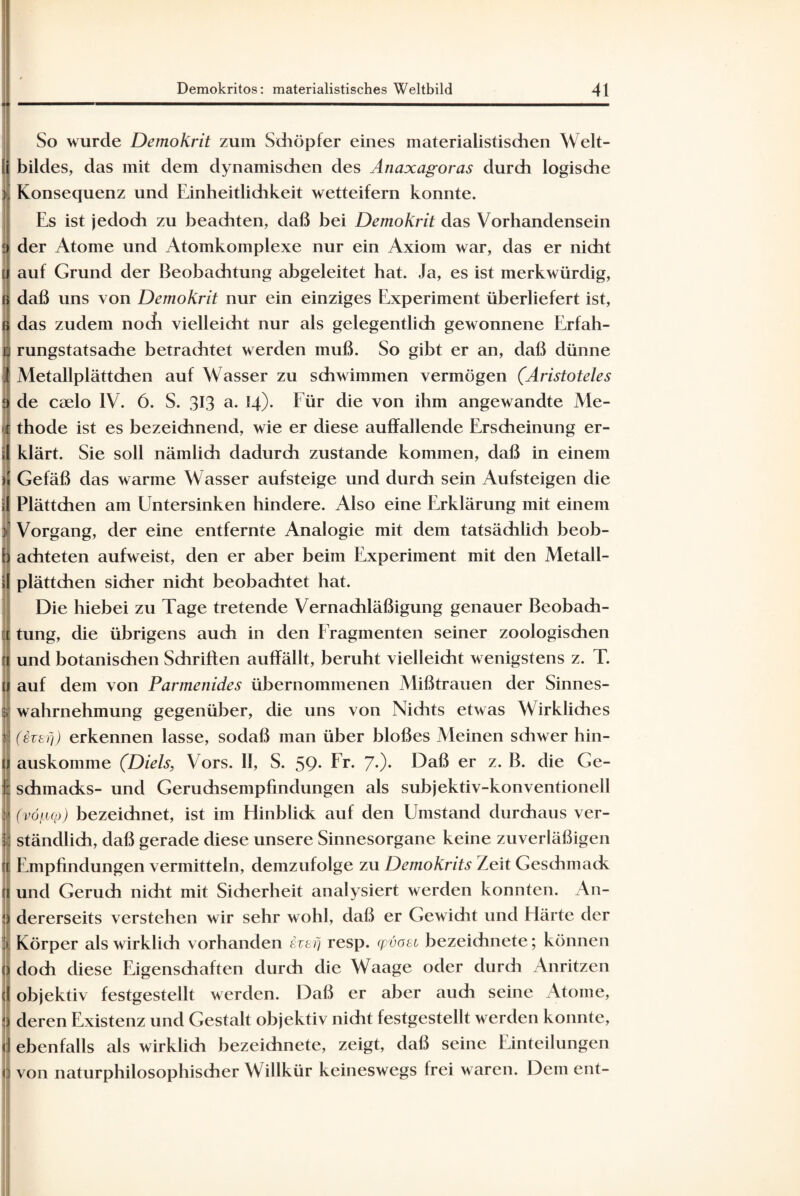 So wurde Demokrit zum Sdiöpfer eines materialistischen Welt¬ bildes, das mit dem dynamischen des Änaxagoras durch logische Konsequenz und Einheitlichkeit wetteifern konnte. Es ist jedoch zu beachten, daß bei Demokrit das Vorhandensein der Atome und Atomkomplexe nur ein Axiom war, das er nicht auf Grund der Beobachtung abgeleitet hat. Ja, es ist merkwürdig, daß uns von Demokrit nur ein einziges Experiment überliefert ist, das zudem nocfi vielleicht nur als gelegentlich gewonnene Erfah¬ rungstatsache betrachtet werden muß. So gibt er an, daß dünne Metallplättchen auf Wasser zu schwimmen vermögen (Aristoteles de caelo IV. 6. S. 313 a. 14). Für die von ihm angewandte Me- 1 thode ist es bezeichnend, wie er diese auffallende Erscheinung er¬ klärt. Sie soll nämlich dadurch zustande kommen, daß in einem Gefäß das warme Wasser aufsteige und durch sein Aufsteigen die Plättchen am Untersinken hindere. Also eine Erklärung mit einem Vorgang, der eine entfernte Analogie mit dem tatsächlich beob- [ achteten aufweist, den er aber beim Experiment mit den Metall- ;[ plättchen sicher nicht beobachtet hat. Die hiebei zu Tage tretende Vernachläßigung genauer Beobach¬ tung, die übrigens auch in den Fragmenten seiner zoologischen und botanischen Schriften auffällt, beruht vielleicht wenigstens z. T. t auf dem von Parmenides übernommenen Mißtrauen der Sinnes- ; Wahrnehmung gegenüber, die uns von Nichts etwas Wirkliches | (ivefj) erkennen lasse, sodaß man über bloßes Meinen sdiwer hin- 1 auskomme (Diels, Vors. II, S. 59- Fr* 7*)* Daß er z. B. die Ge- I schmacks- und Geruchsempfindungen als subjektiv-konventionell (vö(jbq>) bezeichnet, ist im Hinblick auf den Umstand durchaus ver¬ ständlich, daß gerade diese unsere Sinnesorgane keine zuverläßigen Empfindungen vermitteln, demzufolge zu Demokrits Zeit Geschmack und Geruch nicht mit Sicherheit analysiert werden konnten. An- I dererseits verstehen wir sehr wohl, daß er Gewicht und Härte der :> Körper als wirklich vorhanden §vefj resp. qyöasi bezeichnete; können q doch diese Eigenschaften durch die Waage oder durch Anritzen d objektiv festgestellt werden. Daß er aber auch seine Atome, ;j deren Existenz und Gestalt objektiv nicht festgestellt werden konnte, <j ebenfalls als wirklich bezeichnete, zeigt, daß seine Einteilungen 0 von naturphilosophischer Willkür keineswegs frei waren. Dem ent-